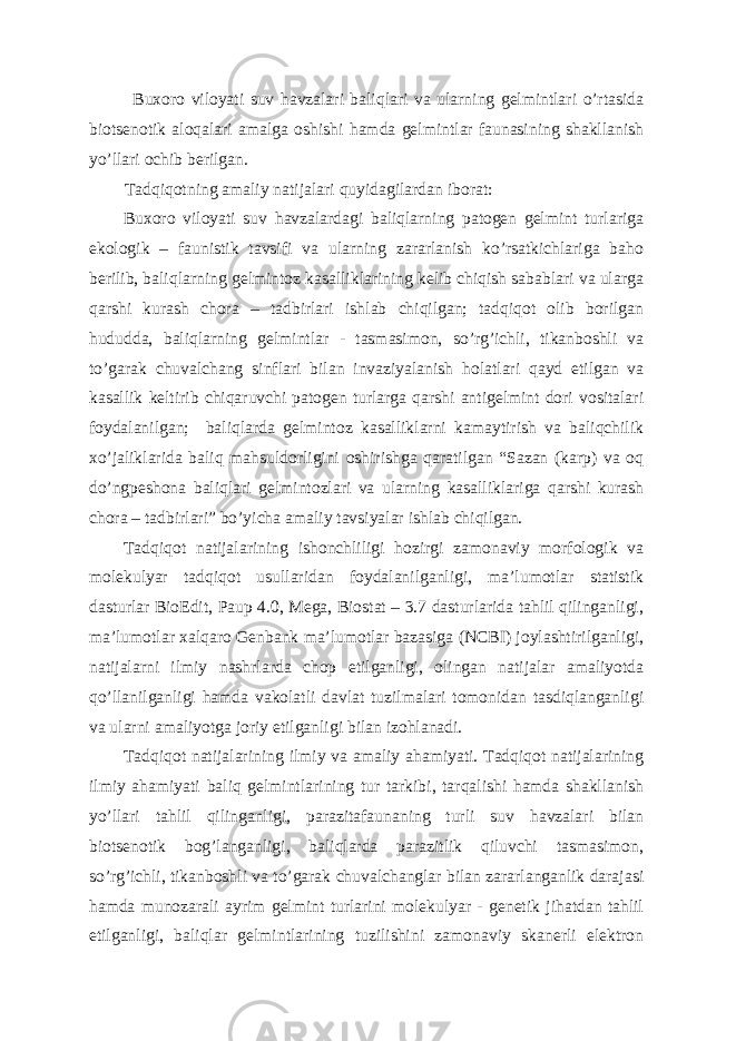 Buxoro viloyati suv havzalari baliqlari va ularning gelmintlari o’rtasida biotsenotik aloqalari amalga oshishi hamda gelmintlar faunasining shakllanish yo’llari ochib berilgan. Tadqiqotning amaliy natijalari quyidagilardan iborat: Buxoro viloyati suv havzalardagi baliqlarning patogen gelmint turlariga ekologik – faunistik tavsifi va ularning zararlanish ko’rsatkichlariga baho berilib, baliqlarning gelmintoz kasalliklarining kelib chiqish sabablari va ularga qarshi kurash chora – tadbirlari ishlab chiqilgan; tadqiqot olib borilgan hududda, baliqlarning gelmintlar - tasmasimon, so’rg’ichli, tikanboshli va to’garak chuvalchang sinflari bilan invaziyalanish holatlari qayd etilgan va kasallik keltirib chiqaruvchi patogen turlarga qarshi antigelmint dori vositalari foydalanilgan; baliqlarda gelmintoz kasalliklarni kamaytirish va baliqchilik xo’jaliklarida baliq mahsuldorligini oshirishga qaratilgan “Sazan (karp) va oq do’ngpeshona baliqlari gelmintozlari va ularning kasalliklariga qarshi kurash chora – tadbirlari” bo’yicha amaliy tavsiyalar ishlab chiqilgan. Tadqiqot natijalarining ishonchliligi hozirgi zamonaviy morfologik va molekulyar tadqiqot usullaridan foydalanilganligi, ma’lumotlar statistik dasturlar BioEdit, Paup 4.0, Mega, Biostat – 3.7 dasturlarida tahlil qilinganligi, ma’lumotlar xalqaro Genbank ma’lumotlar bazasiga (NCBI) joylashtirilganligi, natijalarni ilmiy nashrlarda chop etilganligi, olingan natijalar amaliyotda qo’llanilganligi hamda vakolatli davlat tuzilmalari tomonidan tasdiqlanganligi va ularni amaliyotga joriy etilganligi bilan izohlanadi. Tadqiqot natijalarining ilmiy va amaliy ahamiyati. Tadqiqot natijalarining ilmiy ahamiyati baliq gelmintlarining tur tarkibi, tarqalishi hamda shakllanish yo’llari tahlil qilinganligi, parazitafaunaning turli suv havzalari bilan biotsenotik bog’langanligi, baliqlarda parazitlik qiluvchi tasmasimon, so’rg’ichli, tikanboshli va to’garak chuvalchanglar bilan zararlanganlik darajasi hamda munozarali ayrim gelmint turlarini molekulyar - genetik jihatdan tahlil etilganligi, baliqlar gelmintlarining tuzilishini zamonaviy skanerli elektron 