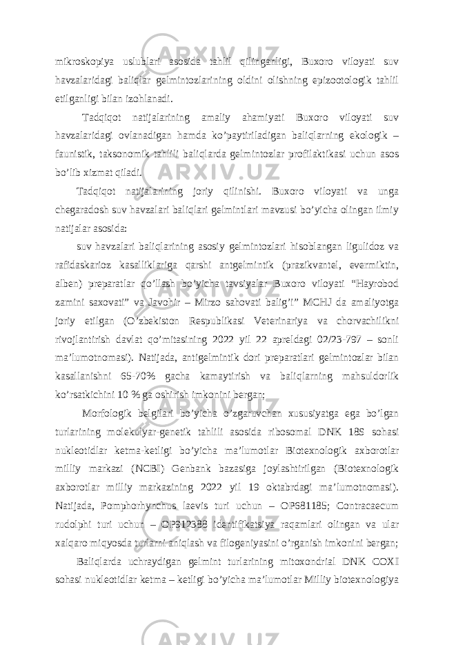 mikroskopiya uslublari asosida tahlil qilinganligi, Buxoro viloyati suv havzalaridagi baliqlar gelmintozlarining oldini olishning epizootologik tahlil etilganligi bilan izohlanadi. Tadqiqot natijalarining amaliy ahamiyati Buxoro viloyati suv havzalaridagi ovlanadigan hamda ko’paytiriladigan baliqlarning ekologik – faunistik, taksonomik tahlili baliqlarda gelmintozlar profilaktikasi uchun asos bo’lib xizmat qiladi. Tadqiqot natijalarining joriy qilinishi. Buxoro viloyati va unga chegaradosh suv havzalari baliqlari gelmintlari mavzusi bo’yicha olingan ilmiy natijalar asosida: suv havzalari baliqlarining asosiy gelmintozlari hisoblangan ligulidoz va rafidaskarioz kasalliklariga qarshi antgelmintik (prazikvantel, evermiktin, alben) preparatlar qo’llash bo’yicha tavsiyalar Buxoro viloyati “Hayrobod zamini saxovati” va Javohir – Mirzo sahovati balig’i” MCHJ da amaliyotga joriy etilgan (O’zbekiston Respublikasi Veterinariya va chorvachilikni rivojlantirish davlat qo’mitasining 2022 yil 22 apreldagi 02/23-797 – sonli ma’lumotnomasi). Natijada, antigelmintik dori preparatlari gelmintozlar bilan kasallanishni 65-70% gacha kamaytirish va baliqlarning mahsuldorlik ko’rsatkichini 10 % ga oshirish imkonini bergan; Morfologik belgilari bo’yicha o’zgaruvchan xususiyatga ega bo’lgan turlarining molekulyar-genetik tahlili asosida ribosomal DNK 18S sohasi nukleotidlar ketma-ketligi bo’yicha ma’lumotlar Biotexnologik axborotlar milliy markazi (NCBI) Genbank bazasiga joylashtirilgan (Biotexnologik axborotlar milliy markazining 2022 yil 19 oktabrdagi ma’lumotnomasi). Natijada, Pomphorhynchus laevis turi uchun – OP681185; Contracaecum rudolphi turi uchun – OP912388 identifikatsiya raqamlari olingan va ular xalqaro miqyosda turlarni aniqlash va filogeniyasini o’rganish imkonini bergan; Baliqlarda uchraydigan gelmint turlarining mitoxondrial DNK COXI sohasi nukleotidlar ketma – ketligi bo’yicha ma’lumotlar Milliy biotexnologiya 