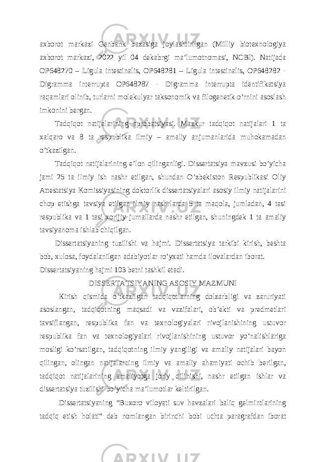 axborot markazi Genbank bazasiga joylashtirilgan (Milliy biotexnologiya axborot markazi, 2022 yil 04 dekabrgi ma’lumotnomasi, NCBI). Natijada OP648270 – Ligula intestinalis, OP648281 – Ligula intestinalis, OP648282 - Digramma interrupta OP648287 - Digramma interrupta identifikatsiya raqamlari olinib, turlarni molekulyar taksonomik va filogenetik o’rnini asoslash imkonini bergan. Та dqiqot natijalarining aprobatsiyasi. Mazkur tadqiqot natijalari 1 ta xalqaro va 8 ta respublika ilmiy – amaliy anjumanlarida muhokamadan o’tkazilgan. Та dqiqot natijalarining e’lon qilinganligi. Dissertatsiya mavzusi bo’yicha jami 25 ta ilmiy ish nashr etilgan, shundan O’zbekiston Respublikasi Oliy Attestatsiya Komissiyasining doktorlik dissertatsiyalari asosiy ilmiy natijalarini chop etishga tavsiya etilgan ilmiy nashrlarda 5 ta maqola, jumladan, 4 tasi respublika va 1 tasi xorijiy jurnallarda nashr etilgan, shuningdek 1 ta amaliy tavsiyanoma ishlab chiqilgan. Dissertatsiyaning tuzilishi va hajmi. Dissertatsiya tarkibi kirish, beshta bob, xulosa, foydalanilgan adabiyotlar ro’yxati hamda ilovalardan iborat. Dissertatsiyaning hajmi 103 betni tashkil etadi. DISSERTATSIYANING ASOSIY MAZMUNI К irish qismida o’tkazilgan tadqiqotlarning dolzarbligi va zaruriyati asoslangan, tadqiqotning maqsadi va vazifalari, ob’ekti va predmetlari tavsiflangan, respublika fan va texnologiyalari rivojlanishining ustuvor respublika fan va texnologiyalari rivojlanishining ustuvor yo’nalishlariga mosligi ko’rsatilgan, tadqiqotning ilmiy yangiligi va amaliy natijalari bayon qilingan, olingan natijalarning ilmiy va amaliy ahamiyati ochib berilgan, tadqiqot natijalarining amaliyotga joriy qilinishi, nashr etilgan ishlar va dissertatsiya tuzilishi bo’yicha ma’lumotlar keltirilgan. Dissertatsiyaning “Buxoro viloyati suv havzalari baliq gelmintlarining tadqiq etish holati” deb nomlangan birinchi bobi uchta paragrafdan iborat 