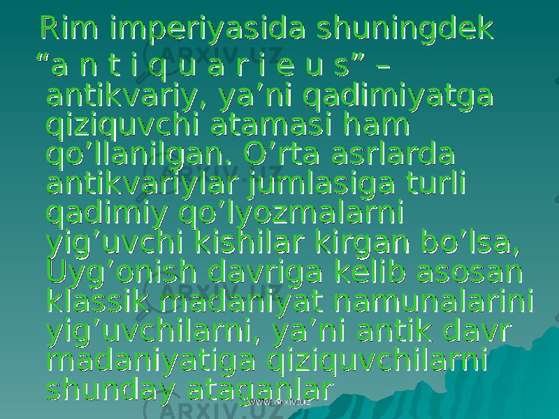  Rim imperiyasida shuningdek Rim imperiyasida shuningdek “ “ a n t i q u a r i e u s” – a n t i q u a r i e u s” – antikvariy, ya’ni qadimiyatga antikvariy, ya’ni qadimiyatga qiziquvchi atamasi ham qiziquvchi atamasi ham qo’llanilgan. O’rta asrlarda qo’llanilgan. O’rta asrlarda antikvariylar jumlasiga turli antikvariylar jumlasiga turli qadimiy qo’lyozmalarni qadimiy qo’lyozmalarni yig’uvchi kishilar kirgan bo’lsa, yig’uvchi kishilar kirgan bo’lsa, Uyg’onish davriga kelib asosan Uyg’onish davriga kelib asosan klassik madaniyat namunalarini klassik madaniyat namunalarini yig’uvchilarni, ya’ni antik davr yig’uvchilarni, ya’ni antik davr madaniyatiga qiziquvchilarni madaniyatiga qiziquvchilarni shunday ataganlarshunday ataganlar www.arxiv.uzwww.arxiv.uz 