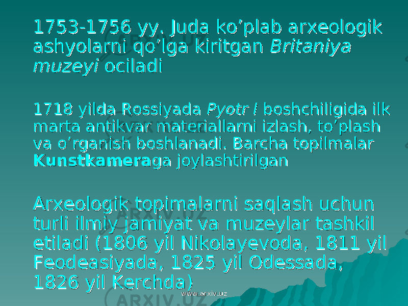  1753-1756 yy. Juda ko’plab arxeologik 1753-1756 yy. Juda ko’plab arxeologik ashyolarni qo’lga kiritgan ashyolarni qo’lga kiritgan Britaniya Britaniya muzeyimuzeyi ociladi ociladi 1718 yilda Rossiyada 1718 yilda Rossiyada Pyotr IPyotr I boshchiligida ilk boshchiligida ilk marta antikvar materiallarni izlash, to’plash marta antikvar materiallarni izlash, to’plash va o’rganish boshlanadi. Barcha topilmalar va o’rganish boshlanadi. Barcha topilmalar KunstkameraKunstkamera ga joylashtirilganga joylashtirilgan Arxeologik topimalarni saqlash uchun Arxeologik topimalarni saqlash uchun turli ilmiy jamiyat va muzeylar tashkil turli ilmiy jamiyat va muzeylar tashkil etiladi (1806 yil Nikolayevoda, 1811 yil etiladi (1806 yil Nikolayevoda, 1811 yil Feodeasiyada, 1825 yil Odessada, Feodeasiyada, 1825 yil Odessada, 1826 yil Kerchda)1826 yil Kerchda) www.arxiv.uzwww.arxiv.uz 