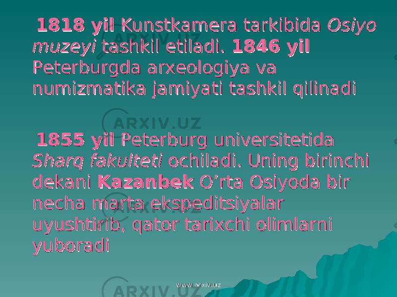  1818 yil1818 yil Kunstkamera tarkibida Kunstkamera tarkibida Osiyo Osiyo muzeyimuzeyi tashkil etiladi. tashkil etiladi. 1846 yil1846 yil Peterburgda arxeologiya va Peterburgda arxeologiya va numizmatika jamiyati tashkil qilinadinumizmatika jamiyati tashkil qilinadi 1855 yil1855 yil Peterburg universitetida Peterburg universitetida Sharq fakultetiSharq fakulteti ochiladi. Uning birinchi ochiladi. Uning birinchi dekani dekani KazanbekKazanbek O’rta Osiyoda bir O’rta Osiyoda bir necha marta ekspeditsiyalar necha marta ekspeditsiyalar uyushtirib, qator tarixchi olimlarni uyushtirib, qator tarixchi olimlarni yuboradiyuboradi www.arxiv.uzwww.arxiv.uz 