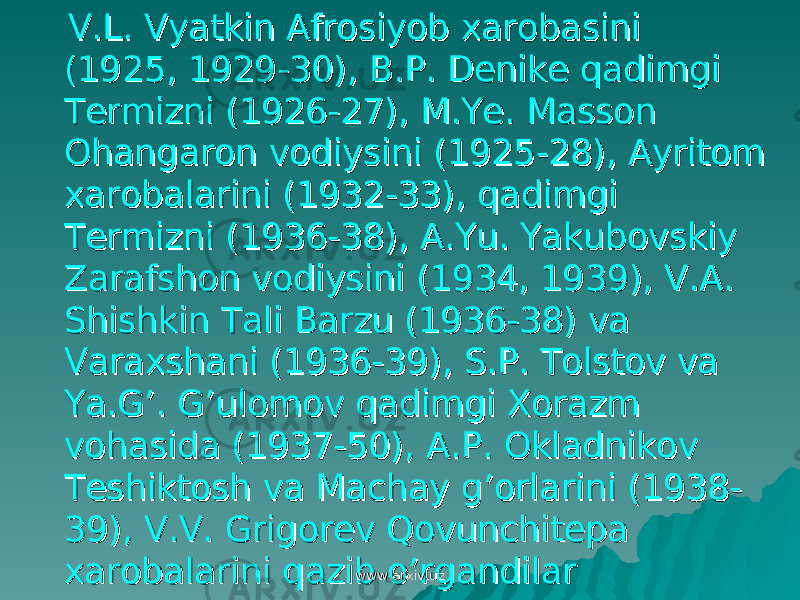  V.L. Vyatkin Afrosiyob xarobasini V.L. Vyatkin Afrosiyob xarobasini (1925, 1929-30), B.P. Denike qadimgi (1925, 1929-30), B.P. Denike qadimgi Termizni (1926-27), M.Ye. Masson Termizni (1926-27), M.Ye. Masson Ohangaron vodiysini (1925-28), Ayritom Ohangaron vodiysini (1925-28), Ayritom xarobalarini (1932-33), qadimgi xarobalarini (1932-33), qadimgi Termizni (1936-38), A.Yu. Yakubovskiy Termizni (1936-38), A.Yu. Yakubovskiy Zarafshon vodiysini (1934, 1939), V.A. Zarafshon vodiysini (1934, 1939), V.A. Shishkin Tali Barzu (1936-38) va Shishkin Tali Barzu (1936-38) va Varaxshani (1936-39), S.P. Tolstov va Varaxshani (1936-39), S.P. Tolstov va Ya.G’. G’ulomov qadimgi Xorazm Ya.G’. G’ulomov qadimgi Xorazm vohasida (1937-50), A.P. Okladnikov vohasida (1937-50), A.P. Okladnikov Teshiktosh va Machay g’orlarini (1938-Teshiktosh va Machay g’orlarini (1938- 39), V.V. Grigorev Qovunchitepa 39), V.V. Grigorev Qovunchitepa xarobalarini qazib o’rgandilarxarobalarini qazib o’rgandilar www.arxiv.uzwww.arxiv.uz 