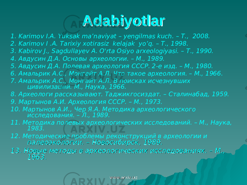 AdabiyotlarAdabiyotlar 1. Karimov I.A. Yuksak ma’naviyat – yengilmas kuch. – T., 2008. 2. Karimov I .A. Tarixiy xotirasiz kelajak yo’q. – T., 1998. 3. Kabirov J., Sagdullayev A. O&#39;rta Osiyo arxeologiyasi. – Т ., 1990. 4. Авдусин Д.А. Основы археологии. – М., 1989. 5. Авдусин Д.А. Полевая археология СССР. 2-е изд. – М., 1980. 6. Амальрик А.С., Монгайт А.Л. Что такое археология. – М., 1966. 7. Амальрик А.С., Монгайт А.Л. В поисках исчезнувших цивилизаций. М., Наука, 1966. 8. Археологи рассказывают. Таджикгосиздат. – Сталинабад, 1959. 9. Мартынов А.И. Археология СССР. – М., 1973. 10. Мартынов А.И., Чер Я.А. Методика археологического исследования. – Л., 1989. 11. Методика полевых археологических исследований. – М., Наука, 1983. 12. Методические проблемы реконструкций в археологии и палеоэкологии. – Новосибирск, 1989. палеоэкологии. – Новосибирск, 1989. 13. 13. Новые методы в археологических исследованиях. – М., Новые методы в археологических исследованиях. – М., 1963.1963. www.arxiv.uzwww.arxiv.uz 