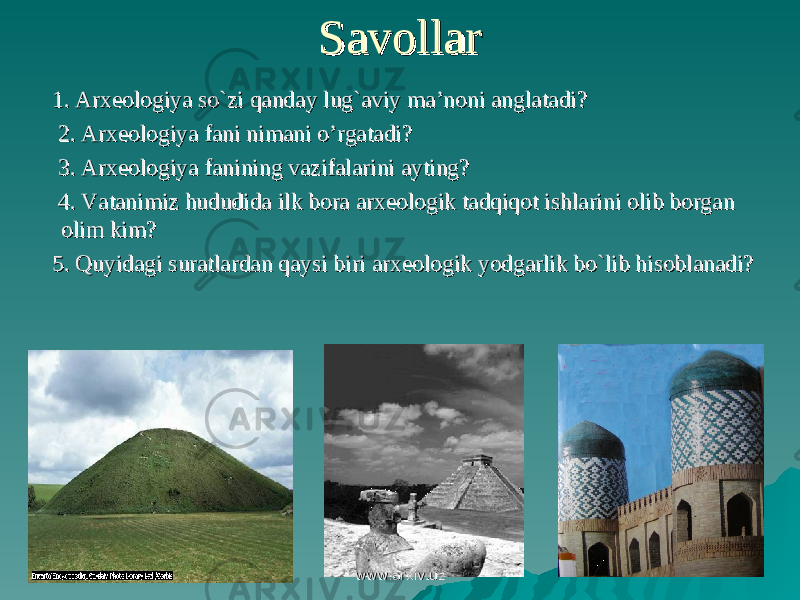 SavollarSavollar 1. Arxeologiya so`zi qanday lug`aviy ma’noni anglatadi?1. Arxeologiya so`zi qanday lug`aviy ma’noni anglatadi? 2. Arxeologiya fani nimani o’rgatadi?2. Arxeologiya fani nimani o’rgatadi? 3. Arxeologiya fanining vazifalarini ayting?3. Arxeologiya fanining vazifalarini ayting? 4. Vatanimiz hududida ilk bora arxeologik tadqiqot ishlarini olib borgan 4. Vatanimiz hududida ilk bora arxeologik tadqiqot ishlarini olib borgan olim kim?olim kim? 5. Quyidagi suratlardan qaysi biri arxeologik yodgarlik bo`lib hisoblanadi?5. Quyidagi suratlardan qaysi biri arxeologik yodgarlik bo`lib hisoblanadi? www.arxiv.uzwww.arxiv.uz 