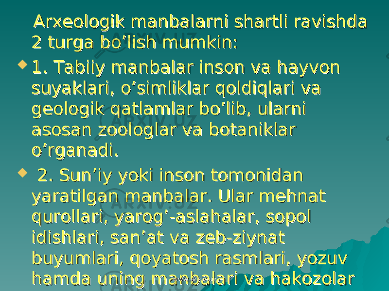  Arxeologik manbalarni shartli ravishda Arxeologik manbalarni shartli ravishda 2 turga bo’lish mumkin:2 turga bo’lish mumkin:  1. Tabiiy manbalar inson va hayvon 1. Tabiiy manbalar inson va hayvon suyaklari, o’simliklar qoldiqlari va suyaklari, o’simliklar qoldiqlari va geologik qatlamlar bo’lib, ularni geologik qatlamlar bo’lib, ularni asosan zoologlar va botaniklar asosan zoologlar va botaniklar o’rganadi.o’rganadi.  2. Sun’iy yoki inson tomonidan 2. Sun’iy yoki inson tomonidan yaratilgan manbalar. Ular mehnat yaratilgan manbalar. Ular mehnat qurollari, yarog’-aslahalar, sopol qurollari, yarog’-aslahalar, sopol idishlari, san’at va zeb-ziynat idishlari, san’at va zeb-ziynat buyumlari, qoyatosh rasmlari, yozuv buyumlari, qoyatosh rasmlari, yozuv hamda uning manbalari va hakozolarhamda uning manbalari va hakozolar www.arxiv.uzwww.arxiv.uz 