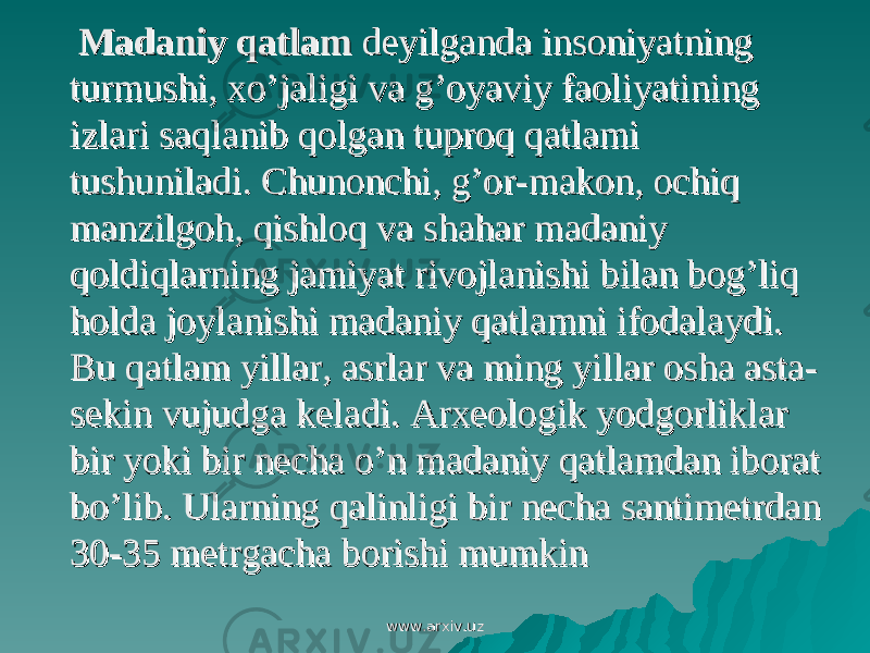  Madaniy qatlamMadaniy qatlam deyilganda insoniyatning deyilganda insoniyatning turmushi, xo’jaligi va g’oyaviy faoliyatining turmushi, xo’jaligi va g’oyaviy faoliyatining izlari saqlanib qolgan tuproq qatlami izlari saqlanib qolgan tuproq qatlami tushuniladi. Chunonchi, g’or-makon, ochiq tushuniladi. Chunonchi, g’or-makon, ochiq manzilgoh, qishloq va shahar madaniy manzilgoh, qishloq va shahar madaniy qoldiqlarning jamiyat rivojlanishi bilan bog’liq qoldiqlarning jamiyat rivojlanishi bilan bog’liq holda joylanishi madaniy qatlamni ifodalaydi. holda joylanishi madaniy qatlamni ifodalaydi. Bu qatlam yillar, asrlar va ming yillar osha asta-Bu qatlam yillar, asrlar va ming yillar osha asta- sekin vujudga keladi. Arxeologik yodgorliklar sekin vujudga keladi. Arxeologik yodgorliklar bir yoki bir necha o’n madaniy qatlamdan iborat bir yoki bir necha o’n madaniy qatlamdan iborat bo’lib. Ularning qalinligi bir necha santimetrdan bo’lib. Ularning qalinligi bir necha santimetrdan 30-35 metrgacha borishi mumkin30-35 metrgacha borishi mumkin www.arxiv.uzwww.arxiv.uz 