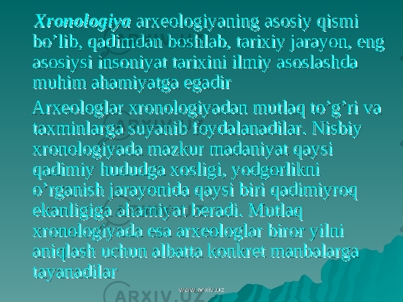  XronologiyaXronologiya arxeologiyaning asosiy qismi arxeologiyaning asosiy qismi bo’lib, qadimdan boshlab, tarixiy jarayon, eng bo’lib, qadimdan boshlab, tarixiy jarayon, eng asosiysi insoniyat tarixini ilmiy asoslashda asosiysi insoniyat tarixini ilmiy asoslashda muhim ahamiyatga egadirmuhim ahamiyatga egadir Arxeologlar xronologiyadan mutlaq to’g’ri va Arxeologlar xronologiyadan mutlaq to’g’ri va taxminlarga suyanib foydalanadilar. Nisbiy taxminlarga suyanib foydalanadilar. Nisbiy xronologiyada mazkur madaniyat qaysi xronologiyada mazkur madaniyat qaysi qadimiy hududga xosligi, yodgorlikni qadimiy hududga xosligi, yodgorlikni o’rganish jarayonida qaysi biri qadimiyroq o’rganish jarayonida qaysi biri qadimiyroq ekanligiga ahamiyat beradi. Mutlaq ekanligiga ahamiyat beradi. Mutlaq xronologiyada esa arxeologlar biror yilni xronologiyada esa arxeologlar biror yilni aniqlash uchun albatta konkret manbalarga aniqlash uchun albatta konkret manbalarga tayanadilartayanadilar www.arxiv.uzwww.arxiv.uz 