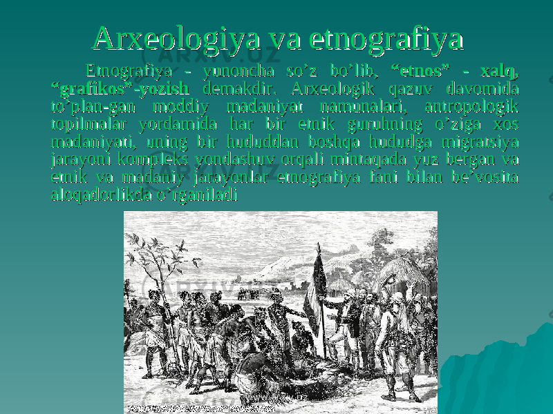 Arxeologiya va etnografiyaArxeologiya va etnografiya Etnografiya - yunoncha so’z bo’lib, Etnografiya - yunoncha so’z bo’lib, “etnos” - xalq, “etnos” - xalq, “grafikos”-yozish“grafikos”-yozish demakdir. Arxeologik qazuv davomida demakdir. Arxeologik qazuv davomida to’plan-gan moddiy madaniyat namunalari, antropologik to’plan-gan moddiy madaniyat namunalari, antropologik topilmalar yordamida har bir etnik guruhning o’ziga xos topilmalar yordamida har bir etnik guruhning o’ziga xos madaniyati, uning bir hududdan boshqa hududga migratsiya madaniyati, uning bir hududdan boshqa hududga migratsiya jarayoni kompleks yondashuv orqali mintaqada yuz bergan va jarayoni kompleks yondashuv orqali mintaqada yuz bergan va etnik va madaniy jarayonlar etnografiya fani bilan be’vosita etnik va madaniy jarayonlar etnografiya fani bilan be’vosita aloqadorlikda o’rganiladialoqadorlikda o’rganiladi www.arxiv.uzwww.arxiv.uz 