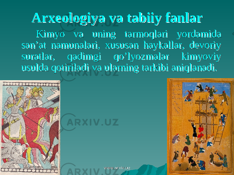 Arxeologiya va tabiiy fanlarArxeologiya va tabiiy fanlar Kimyo va uning tarmoqlari yordamida Kimyo va uning tarmoqlari yordamida san’at namunalari, xususan haykallar, devoriy san’at namunalari, xususan haykallar, devoriy suratlar, qadimgi qo’lyozmalar kimyoviy suratlar, qadimgi qo’lyozmalar kimyoviy usulda qotiriladi va ularning tarkibi aniqlanadi.usulda qotiriladi va ularning tarkibi aniqlanadi. www.arxiv.uzwww.arxiv.uz 