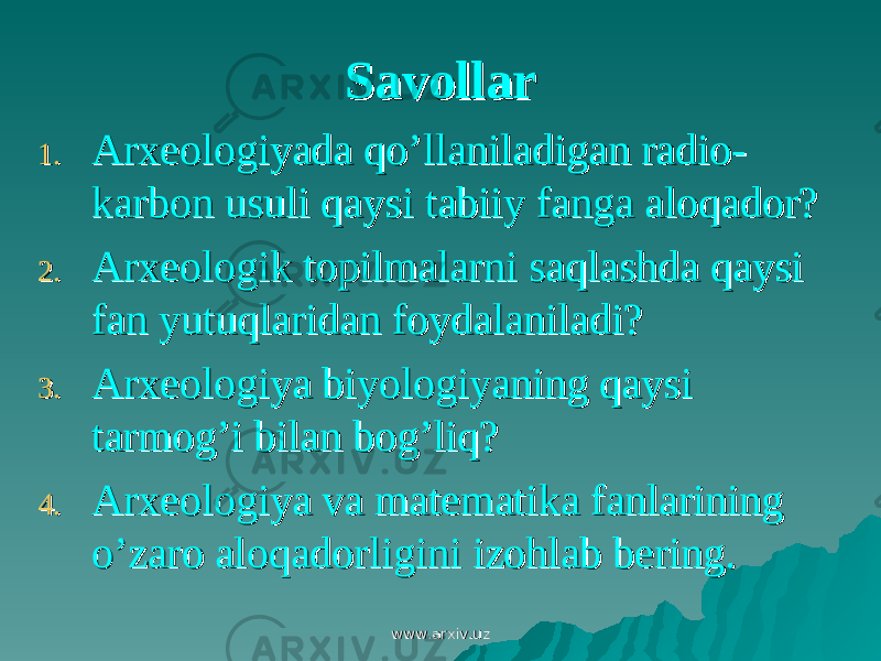 SavollarSavollar 1.1. Arxeologiyada qo’llaniladigan radio-Arxeologiyada qo’llaniladigan radio- karbon usuli qaysi tabiiy fanga aloqador?karbon usuli qaysi tabiiy fanga aloqador? 2.2. Arxeologik topilmalarni saqlashda qaysi Arxeologik topilmalarni saqlashda qaysi fan yutuqlaridan foydalaniladi?fan yutuqlaridan foydalaniladi? 3.3. Arxeologiya biyologiyaning qaysi Arxeologiya biyologiyaning qaysi tarmog’i bilan bog’liq?tarmog’i bilan bog’liq? 4.4. Arxeologiya va matematika fanlarining Arxeologiya va matematika fanlarining o’zaro aloqadorligini izohlab bering.o’zaro aloqadorligini izohlab bering. www.arxiv.uzwww.arxiv.uz 