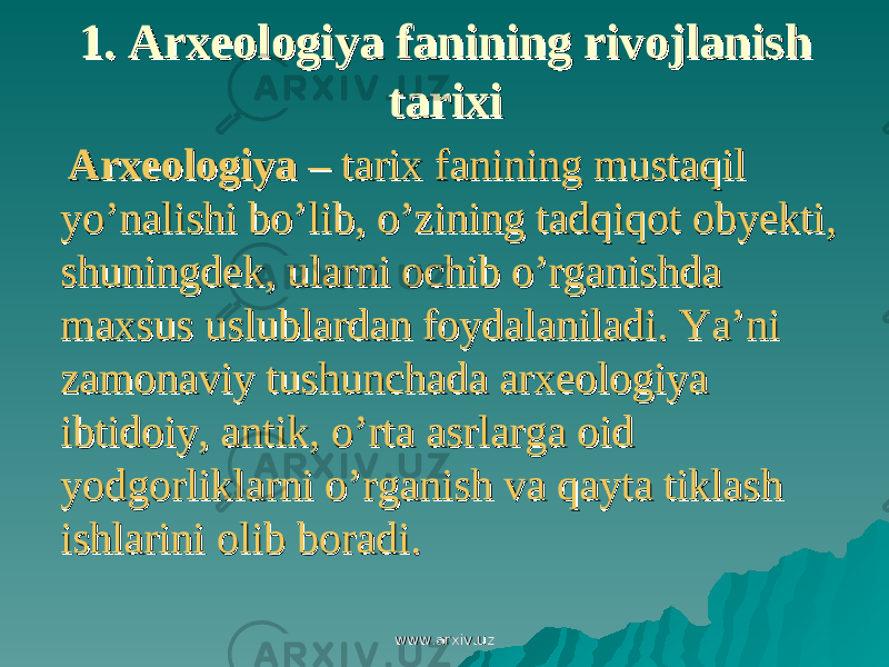 1. 1. Arxeologiya fanining rivojlanish Arxeologiya fanining rivojlanish tarixitarixi ArxeologiyaArxeologiya – tarix fanining mustaqil – tarix fanining mustaqil yo’nalishi bo’lib, o’zining tadqiqot obyekti, yo’nalishi bo’lib, o’zining tadqiqot obyekti, shuningdek, ularni ochib o’rganishda shuningdek, ularni ochib o’rganishda maxsus uslublardan foydalaniladi. Ya’ni maxsus uslublardan foydalaniladi. Ya’ni zamonaviy tushunchada arxeologiya zamonaviy tushunchada arxeologiya ibtidoiy, antik, o’rta asrlarga oid ibtidoiy, antik, o’rta asrlarga oid yodgorliklarni o’rganish va qayta tiklash yodgorliklarni o’rganish va qayta tiklash ishlarini olib boradi.ishlarini olib boradi. www.arxiv.uzwww.arxiv.uz 