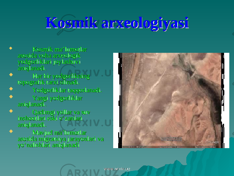 Kosmik arxeologiyasiKosmik arxeologiyasi  Kosmik ma’lumotlar Kosmik ma’lumotlar asosida voha arxeologik asosida voha arxeologik yodgorliklari joylashuvi yodgorliklari joylashuvi aniqlanadi. aniqlanadi.  Har bir yodgorlikning Har bir yodgorlikning topografik tarxi olinadi.topografik tarxi olinadi.  Yodgorliklar taqqoslanadi.Yodgorliklar taqqoslanadi.  Yangi yodgorliklar Yangi yodgorliklar aniqlanadi.aniqlanadi.  Qadimgi yollar va suv Qadimgi yollar va suv inshootlari eski o’zanlari inshootlari eski o’zanlari aniqlanadi.aniqlanadi.  Mavjud ma’lumotlar Mavjud ma’lumotlar asosida migratsiya jarayonlari va asosida migratsiya jarayonlari va yo’nalishlari aniqlanadiyo’nalishlari aniqlanadi www.arxiv.uzwww.arxiv.uz 