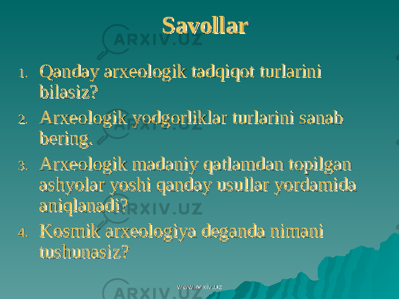 SavollarSavollar 1.1. Qanday arxeologik tadqiqot turlarini Qanday arxeologik tadqiqot turlarini bilasiz?bilasiz? 2.2. Arxeologik yodgorliklar turlarini sanab Arxeologik yodgorliklar turlarini sanab bering.bering. 3.3. Arxeologik madaniy qatlamdan topilgan Arxeologik madaniy qatlamdan topilgan ashyolar yoshi qanday usullar yordamida ashyolar yoshi qanday usullar yordamida aniqlanadi?aniqlanadi? 4.4. Kosmik arxeologiya deganda nimani Kosmik arxeologiya deganda nimani tushunasiz?tushunasiz? www.arxiv.uzwww.arxiv.uz 