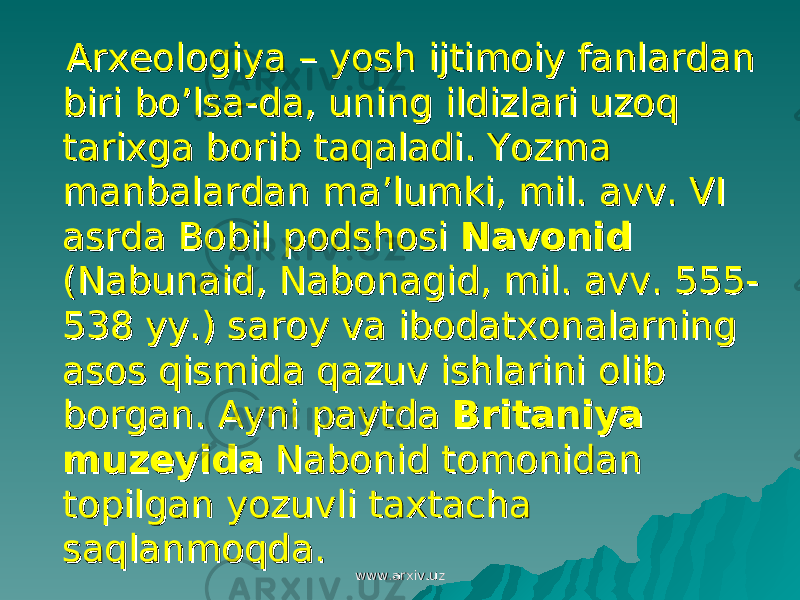  Arxeologiya – yosh ijtimoiy fanlardan Arxeologiya – yosh ijtimoiy fanlardan biri bo’lsa-da, uning ildizlari uzoq biri bo’lsa-da, uning ildizlari uzoq tarixga borib taqaladi. Yozma tarixga borib taqaladi. Yozma manbalardan ma’lumki, mil. avv. VI manbalardan ma’lumki, mil. avv. VI asrda Bobil podshosi asrda Bobil podshosi NavonidNavonid (Nabunaid, Nabonagid, mil. avv. 555-(Nabunaid, Nabonagid, mil. avv. 555- 538 yy.) saroy va ibodatxonalarning 538 yy.) saroy va ibodatxonalarning asos qismida qazuv ishlarini olib asos qismida qazuv ishlarini olib borgan. Ayni paytda borgan. Ayni paytda Britaniya Britaniya muzeyidamuzeyida Nabonid tomonidan Nabonid tomonidan topilgan yozuvli taxtacha topilgan yozuvli taxtacha saqlanmoqda. saqlanmoqda. www.arxiv.uzwww.arxiv.uz 