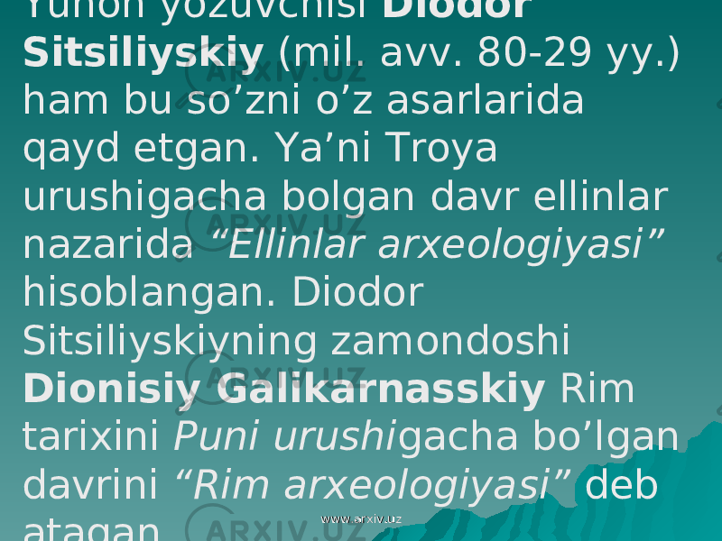  Yunon yozuvchisi Diodor Sitsiliyskiy (mil. avv. 80-29 yy.) ham bu so’zni o’z asarlarida qayd etgan. Ya’ni Troya urushigacha bolgan davr ellinlar nazarida “Ellinlar arxeologiyasi” hisoblangan. Diodor Sitsiliyskiyning zamondoshi Dionisiy Galikarnasskiy Rim tarixini Puni urushi gacha bo’lgan davrini “Rim arxeologiyasi” deb atagan www.arxiv.uzwww.arxiv.uz 