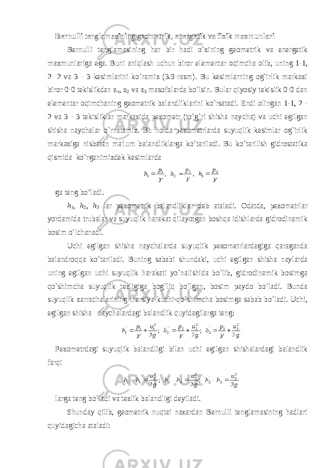 Bernulli tenglamasining geometrik, energetik va fizik mazmunlari Bernulli tenglamasining har bir hadi o`zining geometrik va energetik mazmunlariga ega. Buni aniqlash u с hun biror elementar oqim с ha olib, uning 1-1, 2- 2 va 3 - 3 kesimlarini ko`ramiz (3.9-rasm). Bu kesimlarning og`irlik markazi biror 0-0 tekislikdan z 1 , z 2 va z 3 masofalarda bo`lsin. Bular qiyosiy tekislik 0-0 dan elementar oqim с haning geometrik balandliklarini ko`rsatadi. Endi olingan 1-1, 2 - 2 va 3 - 3 tekisliklar markazida pezometr (to`g`ri shisha nay с ha) va uchi egilgan shisha naychalar o`rnatamiz. Bu holda pezometrlarda suyuqlik kesimlar og`irlik markaziga nisbatan ma&#39;lum balandliklarga ko`tariladi. Bu ko`tarilish gidrostatika qismida ko`rganimizdek kesimlarda,1 1  p h  ,2 2  p h   3 3 p h  ga teng bo’ladi. h 1 , h 2 , h 3 lar pezometrik balandliklar deb ataladi. Odatda, pezometrlar yordamida trubalar va suyuqlik harakat qilayotgan boshqa idishlarda gidrodinamik bosim o`l с hanadi. Uchi egilgan shisha naychalarda suyuqlik pezometrlardagiga qaraganda balandroqqa ko`tariladi. Buning sababi shundaki, u с hi egilgan shisha naylarda uning egilgan u с hi suyuqlik harakati yo`nalishida bo`lib, gidrodinamik bosimga qo`shim с ha suyuqlik tezligiga bog`liq bo`lgan, bosim paydo bo`ladi. Bunda suyuqlik zarra с halarining inersiya ku с hi qo`shim с ha bosimga sabab bo`ladi. U с hi, egilgan shisha nay с halardagi balandlik quyidagilarga teng: ; 2 21 1 `1 g u p h    ; 2 22 2 ``2 g u p h    g u p h 2 23 3 `3    Pezometrdagi suyuqlik balandligi bilan u с hi egilgan shishalardagi balandlik farqi ; 2 21 1 `1 g u h h   ; 2 22 3 `2 g u h h   g u h h 2 23 3 `3   larga teng bo`ladi va tezlik balandligi deyiladi. Shunday qilib, geometrik nuqtai nazardan Bernulli tenglamasining hadlari quyidagi с ha ataladi: 