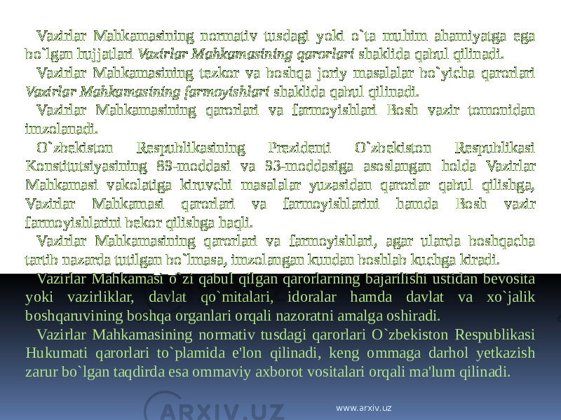 Vazirlar Mahkamasining normativ tusdagi yoki o`ta muhim ahamiyatga ega bo`lgan hujjatlari Vazirlar Mahkamasining qarorlari shaklida qabul qilinadi. Vazirlar Mahkamasining tezkor va boshqa joriy masalalar bo`yicha qarorlari Vazirlar Mahkamasining farmoyishlari shaklida qabul qilinadi. Vazirlar Mahkamasining qarorlari va farmoyishlari Bosh vazir tomonidan imzolanadi. O`zbekiston Respublikasining Prezidenti O`zbekiston Respublikasi Konstitutsiyasining 89-moddasi va 93-moddasiga asoslangan holda Vazirlar Mahkamasi vakolatiga kiruvchi masalalar yuzasidan qarorlar qabul qilishga, Vazirlar Mahkamasi qarorlari va farmoyishlarini hamda Bosh vazir farmoyishlarini bekor qilishga haqli. Vazirlar Mahkamasining qarorlari va farmoyishlari, agar ularda boshqacha tartib nazarda tutilgan bo`lmasa, imzolangan kundan boshlab kuchga kiradi. Vazirlar Mahkamasi o`zi qabul qilgan qarorlarning bajarilishi ustidan bevosita yoki vazirliklar, davlat qo`mitalari, idoralar hamda davlat va xo`jalik boshqaruvining boshqa organlari orqali nazoratni amalga oshiradi. Vazirlar Mahkamasining normativ tusdagi qarorlari O`zbekiston Respublikasi Hukumati qarorlari to`plamida e&#39;lon qilinadi, keng ommaga darhol yetkazish zarur bo`lgan taqdirda esa ommaviy axborot vositalari orqali ma&#39;lum qilinadi. www.arxiv.uz 