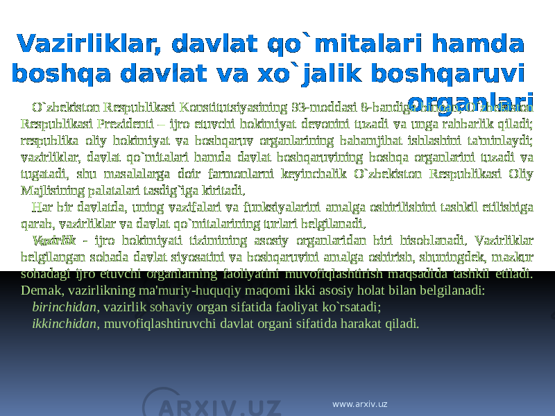 Vazirliklar, davlat qo`mitalari hamda boshqa davlat va xo`jalik boshqaruvi organlari O`zbekiston Respublikasi Konstitutsiyasining 93-moddasi 8-bandiga binoan, O`zbekiston Respublikasi Prezidenti – ijro etuvchi hokimiyat devonini tuzadi va unga rahbarlik qiladi; respublika oliy hokimiyat va boshqaruv organlarining bahamjihat ishlashini ta&#39;minlaydi; vazirliklar, davlat qo`mitalari hamda davlat boshqaruvining boshqa organlarini tuzadi va tugatadi, shu masalalarga doir farmonlarni keyinchalik O`zbekiston Respublikasi Oliy Majlisining palatalari tasdig`iga kiritadi. Har bir davlatda, uning vazifalari va funksiyalarini amalga oshirilishini tashkil etilishiga qarab, vazirliklar va davlat qo`mitalarining turlari belgilanadi. Vazirlik - ijro hokimiyati tizimining asosiy organlaridan biri hisoblanadi. Vazirliklar belgilangan sohada davlat siyosatini va boshqaruvini amalga oshirish, shuningdek, mazkur sohadagi ijro etuvchi organlarning faoliyatini muvofiqlashtirish maqsadida tashkil etiladi. Demak, vazirlikning ma&#39;muriy-huquqiy maqomi ikki asosiy holat bilan belgilanadi: birinchidan , vazirlik sohaviy organ sifatida faoliyat ko`rsatadi; ikkinchidan , muvofiqlashtiruvchi davlat organi sifatida harakat qiladi. www.arxiv.uz 