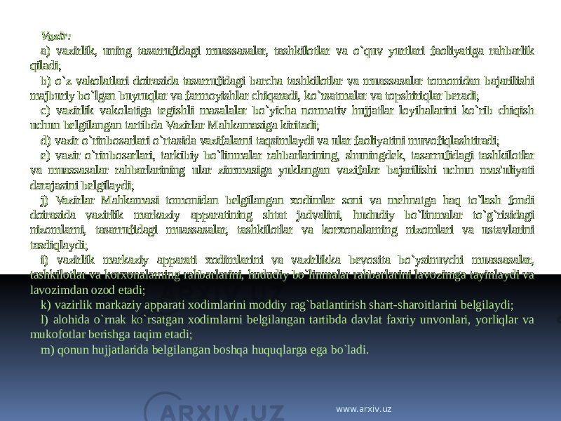 Vazir: a) vazirlik, uning tasarrufidagi muassasalar, tashkilotlar va o`quv yurtlari faoliyatiga rahbarlik qiladi; b) o`z vakolatlari doirasida tasarrufidagi barcha tashkilotlar va muassasalar tomonidan bajarilishi majburiy bo`lgan buyruqlar va farmoyishlar chiqaradi, ko`rsatmalar va topshiriqlar beradi; c) vazirlik vakolatiga tegishli masalalar bo`yicha normativ hujjatlar loyihalarini ko`rib chiqish uchun belgilangan tartibda Vazirlar Mahkamasiga kiritadi; d) vazir o`rinbosarlari o`rtasida vazifalarni taqsimlaydi va ular faoliyatini muvofiqlashtiradi; e) vazir o`rinbosarlari, tarkibiy bo`linmalar rahbarlarining, shuningdek, tasarrufidagi tashkilotlar va muassasalar rahbarlarining ular zimmasiga yuklangan vazifalar bajarilishi uchun mas&#39;uliyati darajasini belgilaydi; j) Vazirlar Mahkamasi tomonidan belgilangan xodimlar soni va mehnatga haq to`lash fondi doirasida vazirlik markaziy apparatining shtat jadvalini, hududiy bo`linmalar to`g`risidagi nizomlarni, tasarrufidagi muassasalar, tashkilotlar va korxonalarning nizomlari va ustavlarini tasdiqlaydi; i) vazirlik markaziy apparati xodimlarini va vazirlikka bevosita bo`ysinuvchi muassasalar, tashkilotlar va korxonalarning rahbarlarini, hududiy bo`linmalar rahbarlarini lavozimga tayinlaydi va lavozimdan ozod etadi; k) vazirlik markaziy apparati xodimlarini moddiy rag`batlantirish shart-sharoitlarini belgilaydi; l) alohida o`rnak ko`rsatgan xodimlarni belgilangan tartibda davlat faxriy unvonlari, yorliqlar va mukofotlar berishga taqim etadi; m) qonun hujjatlarida belgilangan boshqa huquqlarga ega bo`ladi. www.arxiv.uz 