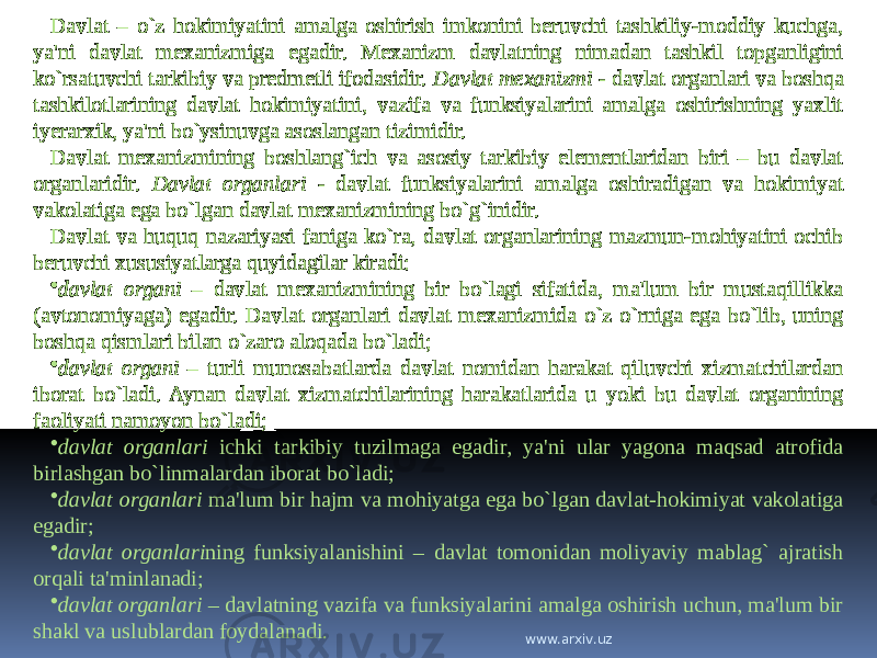 Davlat – o`z hokimiyatini amalga oshirish imkonini beruvchi tashkiliy-moddiy kuchga, ya&#39;ni davlat mexanizmiga egadir. Mexanizm davlatning nimadan tashkil topganligini ko`rsatuvchi tarkibiy va predmetli ifodasidir. Davlat mexanizmi - davlat organlari va boshqa tashkilotlarining davlat hokimiyatini, vazifa va funksiyalarini amalga oshirishning yaxlit iyerarxik, ya&#39;ni bo`ysinuvga asoslangan tizimidir. Davlat mexanizmining boshlang`ich va asosiy tarkibiy elementlaridan biri – bu davlat organlaridir. Davlat organlari - davlat funksiyalarini amalga oshiradigan va hokimiyat vakolatiga ega bo`lgan davlat mexanizmining bo`g`inidir. Davlat va huquq nazariyasi faniga ko`ra, davlat organlarining mazmun-mohiyatini ochib beruvchi xususiyatlarga quyidagilar kiradi: • davlat organi – davlat mexanizmining bir bo`lagi sifatida, ma&#39;lum bir mustaqillikka (avtonomiyaga) egadir. Davlat organlari davlat mexanizmida o`z o`rniga ega bo`lib, uning boshqa qismlari bilan o`zaro aloqada bo`ladi; • davlat organi – turli munosabatlarda davlat nomidan harakat qiluvchi xizmatchilardan iborat bo`ladi. Aynan davlat xizmatchilarining harakatlarida u yoki bu davlat organining faoliyati namoyon bo`ladi; • davlat organlari ichki tarkibiy tuzilmaga egadir, ya&#39;ni ular yagona maqsad atrofida birlashgan bo`linmalardan iborat bo`ladi; • davlat organlari ma&#39;lum bir hajm va mohiyatga ega bo`lgan davlat-hokimiyat vakolatiga egadir; • davlat organlari ning funksiyalanishini – davlat tomonidan moliyaviy mablag` ajratish orqali ta&#39;minlanadi; • davlat organlari – davlatning vazifa va funksiyalarini amalga oshirish uchun, ma&#39;lum bir shakl va uslublardan foydalanadi. www.arxiv.uz 