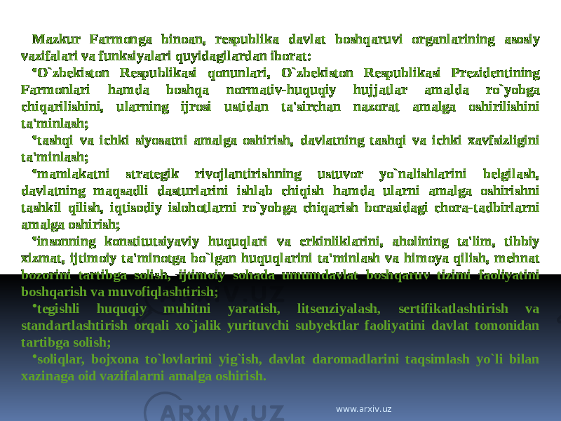 Mazkur Farmonga binoan, respublika davlat boshqaruvi organlarining asosiy vazifalari va funksiyalari quyidagilardan iborat: • O`zbekiston Respublikasi qonunlari, O`zbekiston Respublikasi Prezidentining Farmonlari hamda boshqa normativ-huquqiy hujjatlar amalda ro`yobga chiqarilishini, ularning ijrosi ustidan ta&#39;sirchan nazorat amalga oshirilishini ta&#39;minlash; • tashqi va ichki siyosatni amalga oshirish, davlatning tashqi va ichki xavfsizligini ta&#39;minlash; • mamlakatni strategik rivojlantirishning ustuvor yo`nalishlarini belgilash, davlatning maqsadli dasturlarini ishlab chiqish hamda ularni amalga oshirishni tashkil qilish, iqtisodiy islohotlarni ro`yobga chiqarish borasidagi chora-tadbirlarni amalga oshirish; • insonning konstitutsiyaviy huquqlari va erkinliklarini, aholining ta&#39;lim, tibbiy xizmat, ijtimoiy ta&#39;minotga bo`lgan huquqlarini ta&#39;minlash va himoya qilish, mehnat bozorini tartibga solish, ijtimoiy sohada umumdavlat boshqaruv tizimi faoliyatini boshqarish va muvofiqlashtirish; • tegishli huquqiy muhitni yaratish, litsenziyalash, sertifikatlashtirish va standartlashtirish orqali xo`jalik yurituvchi subyektlar faoliyatini davlat tomonidan tartibga solish; • soliqlar, bojxona to`lovlarini yig`ish, davlat daromadlarini taqsimlash yo`li bilan xazinaga oid vazifalarni amalga oshirish. www.arxiv.uz 