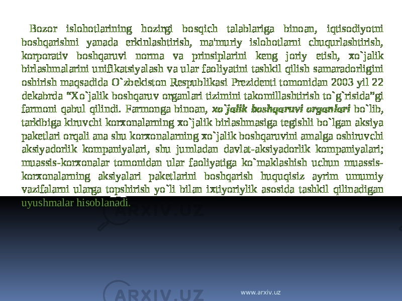 Bozor islohotlarining hozirgi bosqich talablariga binoan, iqtisodiyotni boshqarishni yanada erkinlashtirish, ma&#39;muriy islohotlarni chuqurlashtirish, korporativ boshqaruvi norma va prinsiplarini keng joriy etish, xo`jalik birlashmalarini unifikatsiyalash va ular faoliyatini tashkil qilish samaradorligini oshirish maqsadida O`zbekiston Respublikasi Prezidenti tomonidan 2003 yil 22 dekabrda “Xo`jalik boshqaruv organlari tizimini takomillashtirish to`g`risida”gi farmoni qabul qilindi. Farmonga binoan, xo`jalik boshqaruvi organlari bo`lib, tarkibiga kiruvchi korxonalarning xo`jalik birlashmasiga tegishli bo`lgan aksiya paketlari orqali ana shu korxonalarning xo`jalik boshqaruvini amalga oshiruvchi aksiyadorlik kompaniyalari, shu jumladan davlat-aksiyadorlik kompaniyalari; muassis-korxonalar tomonidan ular faoliyatiga ko`maklashish uchun muassis- korxonalarning aksiyalari paketlarini boshqarish huquqisiz ayrim umumiy vazifalarni ularga topshirish yo`li bilan ixtiyoriylik asosida tashkil qilinadigan uyushmalar hisoblanadi. www.arxiv.uz 