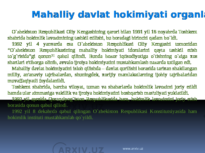 Mahalliy davlat hokimiyati organlari O`zbekiston Respublikasi Oliy Kengashining qarori bilan 1991 yil 18 noyabrda Toshkent shahrida hokimlik lavozimining tashkil etilishi, bu boradagi birinchi qadam bo`ldi. 1992 yil 4 yanvarda esa O`zbekiston Respublikasi Oliy Kengashi tomonidan “O`zbekiston Respublikasining mahalliy hokimiyati idoralarini qayta tashkil etish to`g`risida”gi qonun [1] qabul qilindi. Bunda bozor iqtisodiyotiga o`tishning o`ziga xos shartlari e&#39;tiborga olinib, avvalo ijroiya hokimiyatini mustahkamlash nazarda tutilgan edi. Mahalliy davlat hokimiyatini isloh qilishda – davlat qurilishi borasida tarixan shakllangan milliy, an&#39;anaviy tajribalardan, shuningdek, xorijiy mamlakatlarning ijobiy tajribalaridan muvaffaqiyatli foydalanildi. Toshkent shahrida, barcha viloyat, tuman va shaharlarda hokimlik lavozimi joriy etildi hamda ular zimmasiga vakillik va ijroiya hokimiyatini boshqarish mas&#39;uliyati yuklatildi. 1992 yil aprelda Qoraqalpog`iston Respublikasida ham, hokimlik lavozimini joriy etish borasida qonun qabul qilindi. 1992 yil 8 dekabrda qabul qilingan O`zbekiston Respublikasi Konstitutsiyasida ham hokimlik instituti mustahkamlab qo`yildi. www.arxiv.uz 