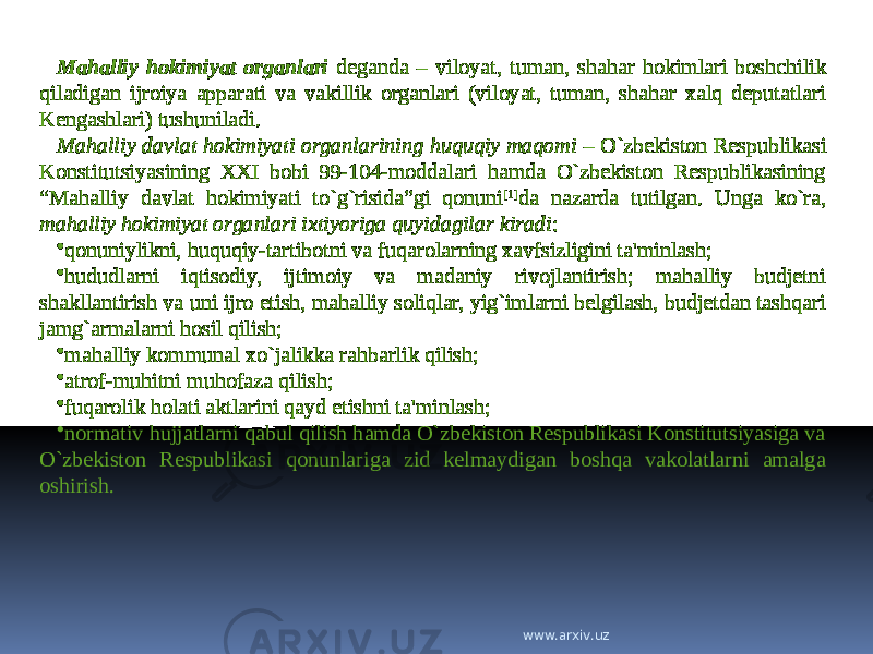 Mahalliy hokimiyat organlari deganda – viloyat, tuman, shahar hokimlari boshchilik qiladigan ijroiya apparati va vakillik organlari (viloyat, tuman, shahar xalq deputatlari Kengashlari) tushuniladi. Mahalliy davlat hokimiyati organlarining huquqiy maqomi – O`zbekiston Respublikasi Konstitutsiyasining XXI bobi 99-104-moddalari hamda O`zbekiston Respublikasining “Mahalliy davlat hokimiyati to`g`risida”gi qonuni [1] da nazarda tutilgan. Unga ko`ra, mahalliy hokimiyat organlari ixtiyoriga quyidagilar kiradi : • qonuniylikni, huquqiy-tartibotni va fuqarolarning xavfsizligini ta&#39;minlash; • hududlarni iqtisodiy, ijtimoiy va madaniy rivojlantirish; mahalliy budjetni shakllantirish va uni ijro etish, mahalliy soliqlar, yig`imlarni belgilash, budjetdan tashqari jamg`armalarni hosil qilish; • mahalliy kommunal xo`jalikka rahbarlik qilish; • atrof-muhitni muhofaza qilish; • fuqarolik holati aktlarini qayd etishni ta&#39;minlash; • normativ hujjatlarni qabul qilish hamda O`zbekiston Respublikasi Konstitutsiyasiga va O`zbekiston Respublikasi qonunlariga zid kelmaydigan boshqa vakolatlarni amalga oshirish. www.arxiv.uz 