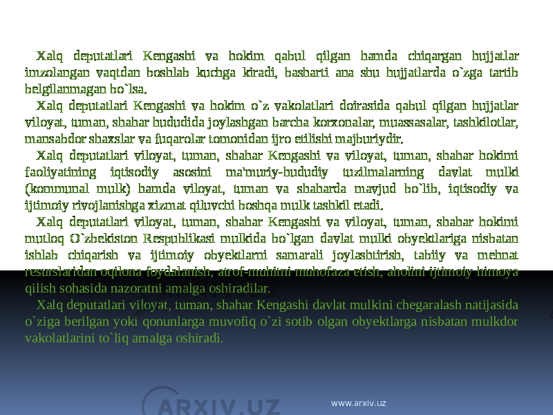 Xalq deputatlari Kengashi va hokim qabul qilgan hamda chiqargan hujjatlar imzolangan vaqtdan boshlab kuchga kiradi, basharti ana shu hujjatlarda o`zga tartib belgilanmagan bo`lsa. Xalq deputatlari Kengashi va hokim o`z vakolatlari doirasida qabul qilgan hujjatlar viloyat, tuman, shahar hududida joylashgan barcha korxonalar, muassasalar, tashkilotlar, mansabdor shaxslar va fuqarolar tomonidan ijro etilishi majburiydir. Xalq deputatlari viloyat, tuman, shahar Kengashi va viloyat, tuman, shahar hokimi faoliyatining iqtisodiy asosini ma&#39;muriy-hududiy tuzilmalarning davlat mulki (kommunal mulk) hamda viloyat, tuman va shaharda mavjud bo`lib, iqtisodiy va ijtimoiy rivojlanishga xizmat qiluvchi boshqa mulk tashkil etadi. Xalq deputatlari viloyat, tuman, shahar Kengashi va viloyat, tuman, shahar hokimi mutloq O`zbekiston Respublikasi mulkida bo`lgan davlat mulki obyektlariga nisbatan ishlab chiqarish va ijtimoiy obyektlarni samarali joylashtirish, tabiiy va mehnat resurslaridan oqilona foydalanish, atrof-muhitni muhofaza etish, aholini ijtimoiy himoya qilish sohasida nazoratni amalga oshiradilar. Xalq deputatlari viloyat, tuman, shahar Kengashi davlat mulkini chegaralash natijasida o`ziga berilgan yoki qonunlarga muvofiq o`zi sotib olgan obyektlarga nisbatan mulkdor vakolatlarini to`liq amalga oshiradi. www.arxiv.uz 