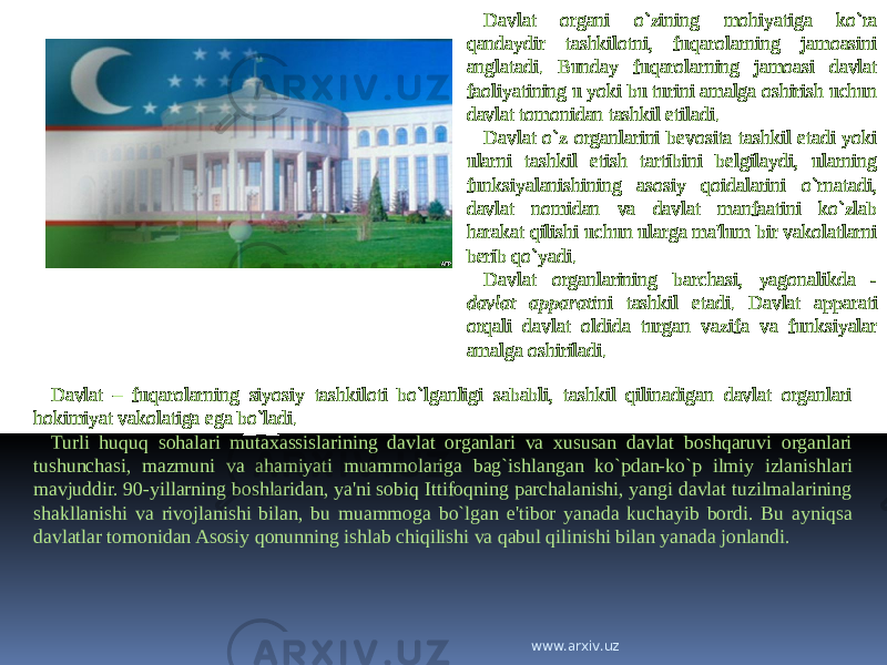 Davlat organi o`zining mohiyatiga ko`ra qandaydir tashkilotni, fuqarolarning jamoasini anglatadi. Bunday fuqarolarning jamoasi davlat faoliyatining u yoki bu turini amalga oshirish uchun davlat tomonidan tashkil etiladi. Davlat o`z organlarini bevosita tashkil etadi yoki ularni tashkil etish tartibini belgilaydi, ularning funksiyalanishining asosiy qoidalarini o`rnatadi, davlat nomidan va davlat manfaatini ko`zlab harakat qilishi uchun ularga ma&#39;lum bir vakolatlarni berib qo`yadi. Davlat organlarining barchasi, yagonalikda - davlat apparati ni tashkil etadi. Davlat apparati orqali davlat oldida turgan vazifa va funksiyalar amalga oshiriladi. Davlat – fuqarolarning siyosiy tashkiloti bo`lganligi sababli, tashkil qilinadigan davlat organlari hokimiyat vakolatiga ega bo`ladi. Turli huquq sohalari mutaxassislarining davlat organlari va xususan davlat boshqaruvi organlari tushunchasi, mazmuni va ahamiyati muammolariga bag`ishlangan ko`pdan-ko`p ilmiy izlanishlari mavjuddir. 90-yillarning boshlaridan, ya&#39;ni sobiq Ittifoqning parchalanishi, yangi davlat tuzilmalarining shakllanishi va rivojlanishi bilan, bu muammoga bo`lgan e&#39;tibor yanada kuchayib bordi. Bu ayniqsa davlatlar tomonidan Asosiy qonunning ishlab chiqilishi va qabul qilinishi bilan yanada jonlandi. www.arxiv.uz 