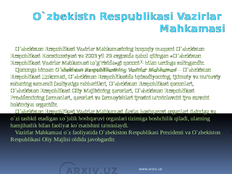 O`zbekistn Respublikasi Vazirlar Mahkamasi O`zbekiston Respublikasi Vazirlar Mahkamasining huquqiy maqomi O`zbekiston Respublikasi Konstitutsiyasi va 2003 yil 29 avgustda qabul qilingan «O`zbekiston Respublikasi Vazirlar Mahkamasi to`g`risida»gi qonuni [1] bilan tartibga solingandir. Qonunga binoan O`zbekiston Respublikasining Vazirlar Mahkamasi – O`zbekiston Respublikasi Hukumati, O`zbekiston Respublikasida iqtisodiyotning, ijtimoiy va ma&#39;naviy sohaning samarali faoliyatiga rahbarlikni, O`zbekiston Respublikasi qonunlari, O`zbekiston Respublikasi Oliy Majlisining qarorlari, O`zbekiston Respublikasi Prezidentining farmonlari, qarorlari va farmoyishlari ijrosini ta&#39;minlovchi ijro etuvchi hokimiyat organidir. O`zbekiston Respublikasi Vazirlar Mahkamasi davlat boshqaruvi organlari tizimiga va o`zi tashkil etadigan xo`jalik boshqaruvi organlari tizimiga boshchilik qiladi, ularning hamjihatlik bilan faoliyat ko`rsatishini ta&#39;minlaydi. Vazirlar Mahkamasi o`z faoliyatida O`zbekiston Respublikasi Prezidenti va O`zbekiston Respublikasi Oliy Majlisi oldida javobgardir. www.arxiv.uz 