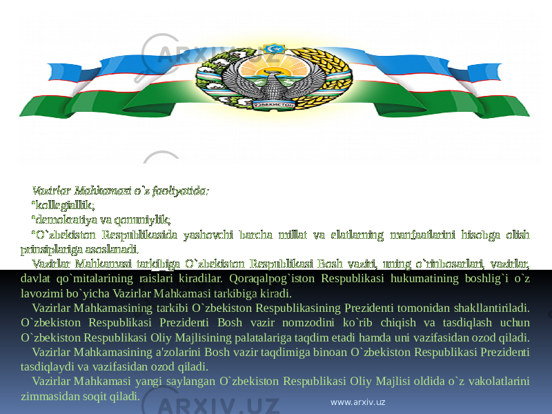 Vazirlar Mahkamasi o`z faoliyatida: • kollegiallik; • demokratiya va qonuniylik; • O`zbekiston Respublikasida yashovchi barcha millat va elatlarning manfaatlarini hisobga olish prinsiplariga asoslanadi. Vazirlar Mahkamasi tarkibiga O`zbekiston Respublikasi Bosh vaziri, uning o`rinbosarlari, vazirlar, davlat qo`mitalarining raislari kiradilar. Qoraqalpog`iston Respublikasi hukumatining boshlig`i o`z lavozimi bo`yicha Vazirlar Mahkamasi tarkibiga kiradi. Vazirlar Mahkamasining tarkibi O`zbekiston Respublikasining Prezidenti tomonidan shakllantiriladi. O`zbekiston Respublikasi Prezidenti Bosh vazir nomzodini ko`rib chiqish va tasdiqlash uchun O`zbekiston Respublikasi Oliy Majlisining palatalariga taqdim etadi hamda uni vazifasidan ozod qiladi. Vazirlar Mahkamasining a&#39;zolarini Bosh vazir taqdimiga binoan O`zbekiston Respublikasi Prezidenti tasdiqlaydi va vazifasidan ozod qiladi. Vazirlar Mahkamasi yangi saylangan O`zbekiston Respublikasi Oliy Majlisi oldida o`z vakolatlarini zimmasidan soqit qiladi. www.arxiv.uz 