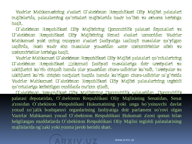 Vazirlar Mahkamasining a&#39;zolari O`zbekiston Respublikasi Oliy Majlisi palatalari majlislarida, palatalarning qo`mitalari majlislarida hozir bo`lish va axborot berishga haqli. O`zbekiston Respublikasi Oliy Majlisining Qonunchilik palatasi deputatlari va O`zbekiston Respublikasi Oliy Majlisining Senati a&#39;zolari tomonidan Vazirlar Mahkamasi yoki uning muayyan a&#39;zolari faoliyatiga taalluqli masalalar qo`yilgan taqdirda, Bosh vazir shu masalalar yuzasidan zarur tushuntirishlar olish va tushuntirishlar berishga haqli. Vazirlar Mahkamasi O`zbekiston Respublikasi Oliy Majlisi palatalari qo`mitalarining O`zbekiston Respublikasi Hukumati faoliyati masalalariga doir tavsiyalari va takliflarini ko`rib chiqadi hamda ular yuzasidan chora-tadbirlar ko`radi. Tavsiyalar va takliflarni ko`rib chiqish natijalari haqida hamda ko`rilgan chora-tadbirlar to`g`risida Vazirlar Mahkamasi O`zbekiston Respublikasi Oliy Majlisi palatalarining tegishli qo`mitalariga kelishilgan muddatda ma&#39;lum qiladi. O`zbekiston Respublikasi Oliy Majlisining Qonunchilik palatasidan, Qonunchilik palatasi deputatidan, O`zbekiston Respublikasi Oliy Majlisining Senatidan, Senat a&#39;zosidan O`zbekiston Respublikasi Hukumatining yoki unga bo`ysinuvchi davlat yoxud xo`jalik boshqaruvi organlarining faoliyatiga doir parlament so`rovi olgan Vazirlar Mahkamasi yoxud O`zbekiston Respublikasi Hukumati a&#39;zosi qonun bilan belgilangan muddatlarda O`zbekiston Respublikasi Oliy Majlisi tegishli palatalarining majlislarida og`zaki yoki yozma javob berishi shart. www.arxiv.uz 