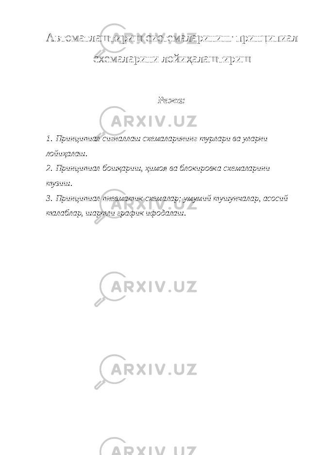 А втоматлаштириш системаларининг принципиал схемаларини лойи ҳ алаштириш Режа: 1. Принципиал сигналлаш схемаларини нг турлари ва уларни лойи ҳ алаш. 2. Принципиал бош қ ариш, ҳ имоя ва блокировка схемаларини тузиш. 3. Принципиал пневматик схемалар; умумий тушунчалар, асосий талаблар, шартли график ифодалаш. 
