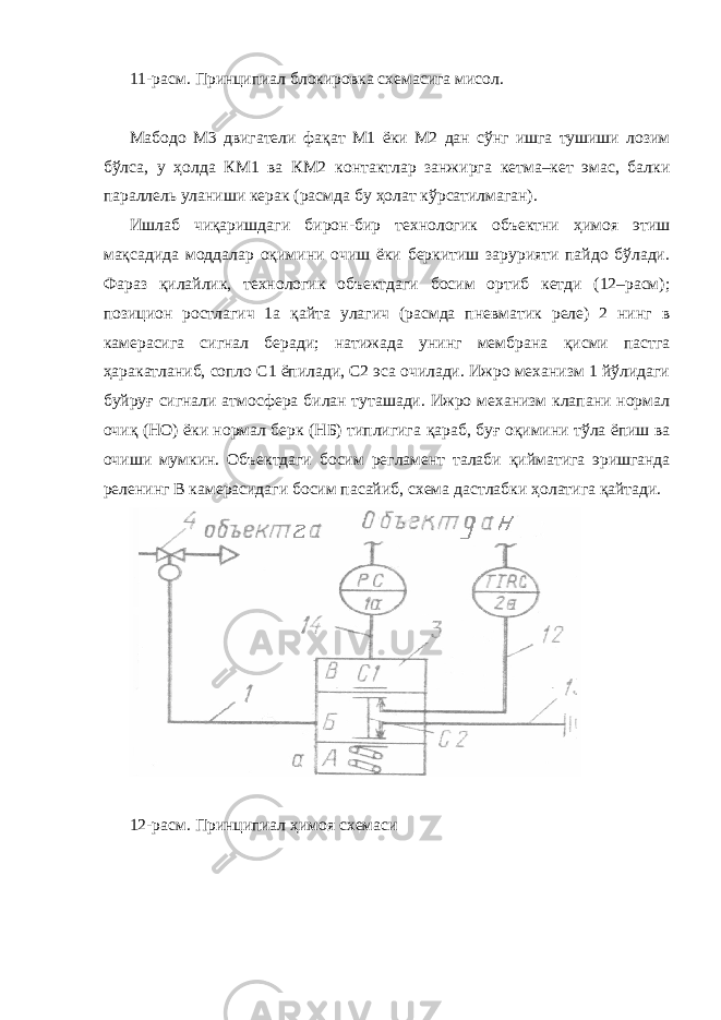 11-расм. Принципиал блокировка схемасига мисол. Мабодо М3 двигатели фа қ ат М1 ёки М2 дан сўнг ишга тушиши лозим бўлса, у ҳ олда КМ1 ва КМ2 контактлар занжирга кетма–кет эмас, балки параллель уланиши керак (расмда бу ҳ олат кўрсатилмаган). Ишлаб чиқаришдаги биро н -бир технологик объектни ҳ имоя этиш ма қ садида моддалар о қ имини очиш ёки беркитиш зарурияти пайдо бўлади. Фараз қ илайлик, технологик объектдаги босим ортиб кетди (12–расм); позицион ростлагич 1а қ айта улагич (расмда пневматик реле) 2 нинг в камерасига сигнал беради; натижада унинг мембрана қ исми пастга ҳ аракатланиб, сопло С1 ёпилади, С2 эса очилади. Ижро механизм 1 йўлидаги буйру ғ сигнали атмосфера билан туташади. Ижро механизм клапани нормал очи қ (НО) ёки нормал берк (НБ) типлигига қ араб, бу ғ о қ имини тўла ёпиш ва очиши мумкин. Объектдаги босим регламент талаби қ ийматига эришганда реленинг В камерасидаги босим пасайиб, схема дастлабки ҳ олатига қ айтади. 12 - расм. Принципиал ҳ имоя схемаси 