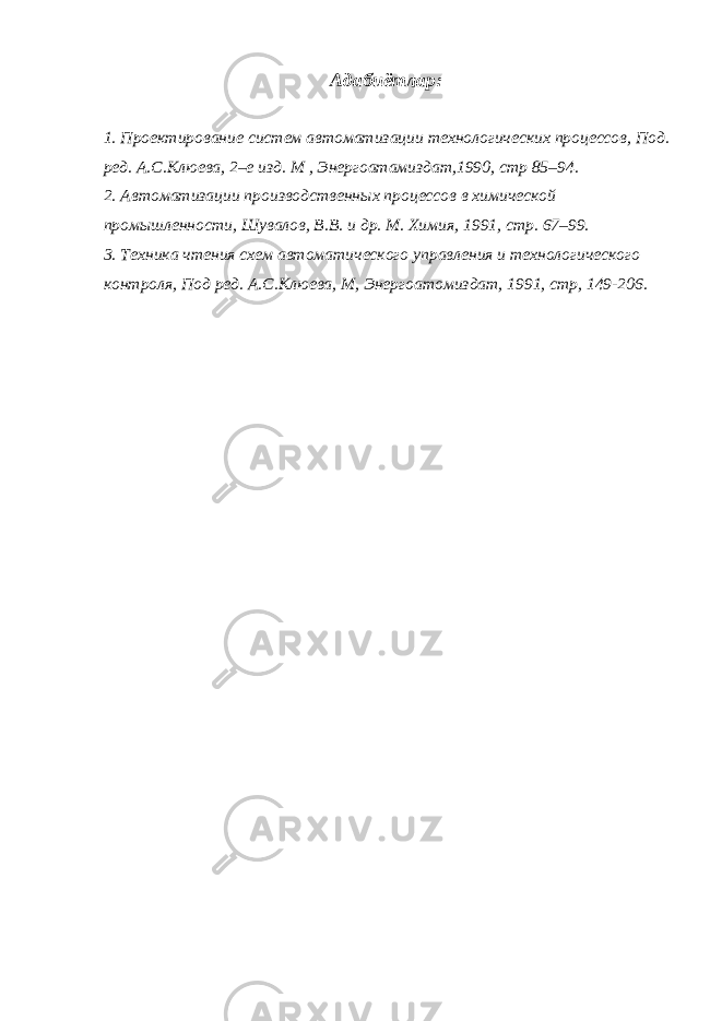 Адабиётлар: 1. Проектирование систем автоматизации технологических процессов, Под . р ед . А.С.Клюева, 2–е изд. М , Энергоатамиздат,1990, стр 85–94. 2. Автоматизации производственных процессов в химической промы ш ленности, Шувалов, В.В. и др. М . Химия, 1991, стр . 67–99. 3. Техника чтения схем автоматического управления и технологического контроля, Под ред. А.С.Клюева, М, Энергоатомиздат, 1991, стр, 149-206. 