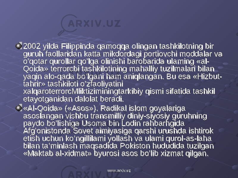 2002 yilda Filippinda qamoqqa olingan tashkilotning bir 2002 yilda Filippinda qamoqqa olingan tashkilotning bir guruh faollaridan katta mikdordagi portiovchi moddalar va guruh faollaridan katta mikdordagi portiovchi moddalar va o’qotar qurollar qo’lga olinishi barobarida ulaming «al-o’qotar qurollar qo’lga olinishi barobarida ulaming «al- Qoida» terrorcbi tashkilotining mahalliy tuzilmalari bilan Qoida» terrorcbi tashkilotining mahalliy tuzilmalari bilan yaqin alo-qada bo’lgani ham aniqlangan. Bu esa «Hizbut- yaqin alo-qada bo’lgani ham aniqlangan. Bu esa «Hizbut- tahrir» tashkiloti o’zfaoliyatini tahrir» tashkiloti o’zfaoliyatini xalqaroterrorcMliktiziminingtarkibiy qismi sifatida tashkil xalqaroterrorcMliktiziminingtarkibiy qismi sifatida tashkil etayotganidan dalolat beradi.etayotganidan dalolat beradi. «Al-Qoida» («Asos»). Radikal islom goyalariga «Al-Qoida» («Asos»). Radikal islom goyalariga asoslangan vishbu transmilliy diniy-siyosiy guruhning asoslangan vishbu transmilliy diniy-siyosiy guruhning paydo bo’lishiga Usoma bin Lodin rahbarhgida paydo bo’lishiga Usoma bin Lodin rahbarhgida Afg’onistonda Sovet aimiyasiga qarshi urushda ishtirok Afg’onistonda Sovet aimiyasiga qarshi urushda ishtirok etish uchun ko’ngillilami yollash va ulami qurol-as-laha etish uchun ko’ngillilami yollash va ulami qurol-as-laha bilan ta’minlash maqsadida Pokiston hududida tuzilgan bilan ta’minlash maqsadida Pokiston hududida tuzilgan «Maktab al-xidmat» byurosi asos bo’lib xizmat qilgan.«Maktab al-xidmat» byurosi asos bo’lib xizmat qilgan. www.arxiv.uzwww.arxiv.uz 