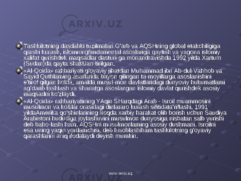 Tashkilotning dasdabki tuzilmalari G’arb va AQSHning global etakchiligiga Tashkilotning dasdabki tuzilmalari G’arb va AQSHning global etakchiligiga qarshi kurash, islomningfimdamental asoslariga qaytish va yagona islomiy qarshi kurash, islomningfimdamental asoslariga qaytish va yagona islomiy xalifat qurishdek maqsadlar dasturi-ga monandravishda 1992 yilda Xartum xalifat qurishdek maqsadlar dasturi-ga monandravishda 1992 yilda Xartum (Sudan)da qayta shakUan-tirilgan.(Sudan)da qayta shakUan-tirilgan. «Al-Qoida» rahbariyati g’oyaviy jihatdan Muhammad ibn Ab-dul-Vahhob va «Al-Qoida» rahbariyati g’oyaviy jihatdan Muhammad ibn Ab-dul-Vahhob va Sayid Qutblaming asarlarida bayon qilingan ta-moyillarga asoslanishini Sayid Qutblaming asarlarida bayon qilingan ta-moyillarga asoslanishini e’tirof qilgan holda, amalda musul-mon davlatlaridagi dunyoviy hukumatlami e’tirof qilgan holda, amalda musul-mon davlatlaridagi dunyoviy hukumatlami ag’darib tashlash va shariatga asoslangan islomiy davlat qurishdek asosiy ag’darib tashlash va shariatga asoslangan islomiy davlat qurishdek asosiy maqsadni ko’zlaydi.maqsadni ko’zlaydi. «Al-Qoida» rahbariyatining YAqin SHarqdagi Arab - Isroil muammosini «Al-Qoida» rahbariyatining YAqin SHarqdagi Arab - Isroil muammosini musulmon va ko&lar orasidagi dinlararo kurash sifitidata’riflashi, 1991 musulmon va ko&lar orasidagi dinlararo kurash sifitidata’riflashi, 1991 yildaAmerika qo’shinlarining Iroqda xarbiy harakat olib borish uchun Saudiya yildaAmerika qo’shinlarining Iroqda xarbiy harakat olib borish uchun Saudiya Arabistoni hududiga joylashuvini musulmon dunyosiga nisbatan salb yurishi Arabistoni hududiga joylashuvini musulmon dunyosiga nisbatan salb yurishi deb baho-lashi ham, AQSHni musulmonlaming asosiy dushmani, Isroilni deb baho-lashi ham, AQSHni musulmonlaming asosiy dushmani, Isroilni esa uning yaqin yordamchisi, deb hisoblashiham tashkilotning g’oyaviy esa uning yaqin yordamchisi, deb hisoblashiham tashkilotning g’oyaviy qarashlarini aniq ifodalaydi deyish mumkin. qarashlarini aniq ifodalaydi deyish mumkin. www.arxiv.uzwww.arxiv.uz 