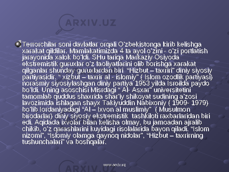 Terrorchilar soni davlatlar orqali O’zbekistonga kirib kelishga Terrorchilar soni davlatlar orqali O’zbekistonga kirib kelishga xarakat qildilar. Mamlakatimizda 4 ta ayol o’zini - o’zi portlatish xarakat qildilar. Mamlakatimizda 4 ta ayol o’zini - o’zi portlatish jarayonida xalok bo’ldi. SHu tariqa Markaziy Osiyoda jarayonida xalok bo’ldi. SHu tariqa Markaziy Osiyoda ekstremistik guruxlar o’z faoliyatlarini olib borishga xarakat ekstremistik guruxlar o’z faoliyatlarini olib borishga xarakat qilganlar shunday guruxlardan biri “Hizbut – taxriri” diniy siyosiy qilganlar shunday guruxlardan biri “Hizbut – taxriri” diniy siyosiy partiyasidir. “ xizbut – taxrir al - islomiy” ( Islom ozodlik partiyasi) partiyasidir. “ xizbut – taxrir al - islomiy” ( Islom ozodlik partiyasi) norasmiy siyosiylashgan diniy partiya 1953 yilda Isroilda paydo norasmiy siyosiylashgan diniy partiya 1953 yilda Isroilda paydo bo’ldi. Uning asoschisi Misrdagi “ Al- Asxar” universitetini bo’ldi. Uning asoschisi Misrdagi “ Al- Asxar” universitetini tamomlab quddus shaxrida shar’iy shikoyat sudining a’zosi tamomlab quddus shaxrida shar’iy shikoyat sudining a’zosi lavozimida ishlagan shayx Takiyuddin Nabixoniy ( 1909- 1979) lavozimida ishlagan shayx Takiyuddin Nabixoniy ( 1909- 1979) bo’lib Iordaniyadagi “Al – Ixvon al muslimiy” ( Musulmon bo’lib Iordaniyadagi “Al – Ixvon al muslimiy” ( Musulmon birodarlar) diniy siyosiy ekstremistik tashkiloti raxbarlaridan biri birodarlar) diniy siyosiy ekstremistik tashkiloti raxbarlaridan biri edi. Aqidada ixvolar bilan kelisha olmay, bu jamoadan ajralib edi. Aqidada ixvolar bilan kelisha olmay, bu jamoadan ajralib chikib, o’z qarashlarini kuyidagi risolalarida bayon qiladi. “Islom chikib, o’z qarashlarini kuyidagi risolalarida bayon qiladi. “Islom nizomi”, “Islomiy olamga qaynoq nidolar”, “Hizbut – taxrirning nizomi”, “Islomiy olamga qaynoq nidolar”, “Hizbut – taxrirning tushunchalari” va boshqalar.tushunchalari” va boshqalar. www.arxiv.uzwww.arxiv.uz 