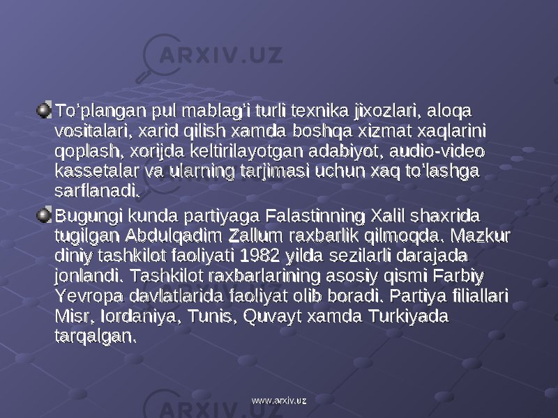 To’plangan pul mablag’i turli texnika jixozlari, aloqa To’plangan pul mablag’i turli texnika jixozlari, aloqa vositalari, xarid qilish xamda boshqa xizmat xaqlarini vositalari, xarid qilish xamda boshqa xizmat xaqlarini qoplash, xorijda keltirilayotgan adabiyot, audio-video qoplash, xorijda keltirilayotgan adabiyot, audio-video kassetalar va ularning tarjimasi uchun xaq to’lashga kassetalar va ularning tarjimasi uchun xaq to’lashga sarflanadi.sarflanadi. Bugungi kunda partiyaga Falastinning Xalil shaxrida Bugungi kunda partiyaga Falastinning Xalil shaxrida tugilgan Abdulqadim Zallum raxbarlik qilmoqda. Mazkur tugilgan Abdulqadim Zallum raxbarlik qilmoqda. Mazkur diniy tashkilot faoliyati 1982 yilda sezilarli darajada diniy tashkilot faoliyati 1982 yilda sezilarli darajada jonlandi. Tashkilot raxbarlarining asosiy qismi Farbiy jonlandi. Tashkilot raxbarlarining asosiy qismi Farbiy Yevropa davlatlarida faoliyat olib boradi. Partiya filiallari Yevropa davlatlarida faoliyat olib boradi. Partiya filiallari Misr, Iordaniya, Tunis, Quvayt xamda Turkiyada Misr, Iordaniya, Tunis, Quvayt xamda Turkiyada tarqalgan.tarqalgan. www.arxiv.uzwww.arxiv.uz 