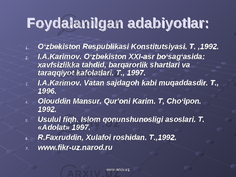 Foydalanilgan adabiyotlar:Foydalanilgan adabiyotlar: 1.1. O‘zbеkiston Rеspublikasi Konstitutsiyasi. T. ,1992.O‘zbеkiston Rеspublikasi Konstitutsiyasi. T. ,1992. 2.2. I.A.Karimov. O‘zbеkiston XXI-asr bo‘sag‘asida: I.A.Karimov. O‘zbеkiston XXI-asr bo‘sag‘asida: xavfsizlikka tahdid, barqarorlik shartlari va xavfsizlikka tahdid, barqarorlik shartlari va taraqqiyot kafolatlari. T., 1997.taraqqiyot kafolatlari. T., 1997. 3.3. I.A.Karimov. Vatan sajdagoh kabi muqaddasdir. T., I.A.Karimov. Vatan sajdagoh kabi muqaddasdir. T., 1996.1996. 4.4. Olouddin Mansur. Qur&#39;oni Karim. T, Cho‘lpon. Olouddin Mansur. Qur&#39;oni Karim. T, Cho‘lpon. 1992.1992. 5.5. Usulul fiqh. Islom qonunshunosligi asoslari. T. Usulul fiqh. Islom qonunshunosligi asoslari. T. «Adolat» 1997. «Adolat» 1997. 6.6. R.Faxruddin, Xulafoi roshidan. T.,1992.R.Faxruddin, Xulafoi roshidan. T.,1992. 7.7. www.fikr-uz.narod.ruwww.fikr-uz.narod.ru www.arxiv.uzwww.arxiv.uz 