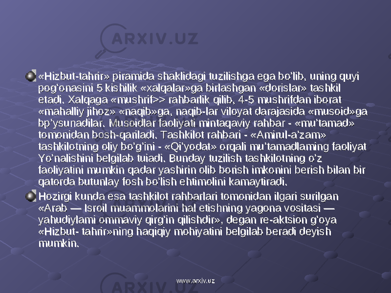 «Hizbut-tahrir» piramida shaklidagi tuzilishga ega bo’lib, uning quyi «Hizbut-tahrir» piramida shaklidagi tuzilishga ega bo’lib, uning quyi pog’onasini 5 kishilik «xalqalar»ga birlashgan «dorislar» tashkil pog’onasini 5 kishilik «xalqalar»ga birlashgan «dorislar» tashkil etadi. Xalqaga «mushrif>> rahbarlik qilib, 4-5 mushrifdan iborat etadi. Xalqaga «mushrif>> rahbarlik qilib, 4-5 mushrifdan iborat «mahalliy jihoz» «naqib»ga, naqib-lar viloyat darajasida «musoid»ga «mahalliy jihoz» «naqib»ga, naqib-lar viloyat darajasida «musoid»ga bp’ysunadilar. Musoidlar faoliyati mintaqaviy rahbar - «mu’tamad» bp’ysunadilar. Musoidlar faoliyati mintaqaviy rahbar - «mu’tamad» tomonidan bosh-qariladi. Tashkilot rahbari - «Amirul-a’zam» tomonidan bosh-qariladi. Tashkilot rahbari - «Amirul-a’zam» tashkilotning oliy bo’g’ini - «Qi’yodat» orqali mu’tamadlaming faoliyat tashkilotning oliy bo’g’ini - «Qi’yodat» orqali mu’tamadlaming faoliyat Yo’nalishini belgilab tuiadi. Bunday tuzilish tashkilotning o’z Yo’nalishini belgilab tuiadi. Bunday tuzilish tashkilotning o’z faoliyatini mumkin qadar yashirin olib borish imkonini berish bilan bir faoliyatini mumkin qadar yashirin olib borish imkonini berish bilan bir qatorda butunlay fosh bo’lish ehtimolini kamaytiradi.qatorda butunlay fosh bo’lish ehtimolini kamaytiradi. Hozirgi kunda esa tashkilot rahbarlari tomonidan ilgari surilgan Hozirgi kunda esa tashkilot rahbarlari tomonidan ilgari surilgan «Arab — Isroil muammolarini hal etishning yagona vositasi — «Arab — Isroil muammolarini hal etishning yagona vositasi — yahudiylami ommaviy qirg’in qilishdir», degan re-aktsion g’oya yahudiylami ommaviy qirg’in qilishdir», degan re-aktsion g’oya «Hizbut- tahrir»ning haqiqiy mohiyatini belgilab beradi deyish «Hizbut- tahrir»ning haqiqiy mohiyatini belgilab beradi deyish mumkin.mumkin. www.arxiv.uzwww.arxiv.uz 