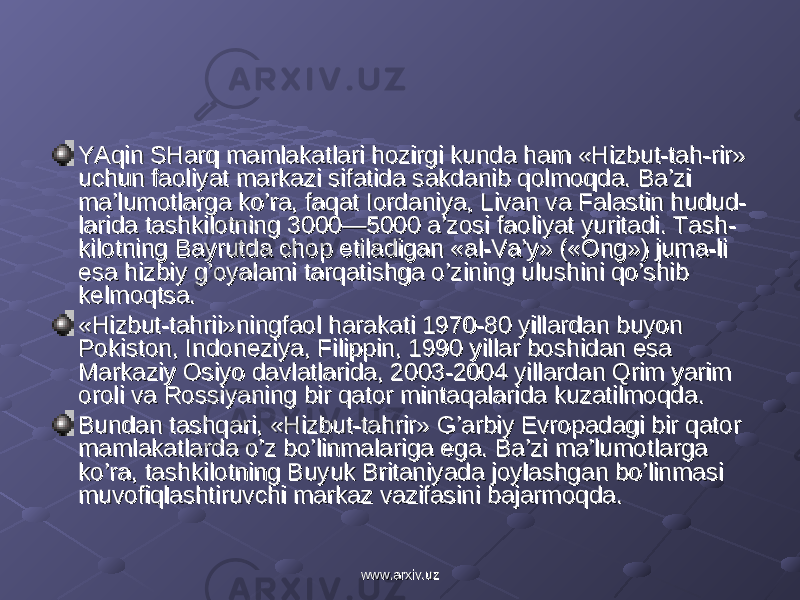 YAqin SHarq mamlakatlari hozirgi kunda ham «Hizbut-tah-rir» YAqin SHarq mamlakatlari hozirgi kunda ham «Hizbut-tah-rir» uchun faoliyat markazi sifatida sakdanib qolmoqda. Ba’zi uchun faoliyat markazi sifatida sakdanib qolmoqda. Ba’zi ma’lumotlarga ko’ra, faqat Iordaniya, Livan va Falastin hudud-ma’lumotlarga ko’ra, faqat Iordaniya, Livan va Falastin hudud- larida tashkilotning 3000—5000 a’zosi faoliyat yuritadi. Tash-larida tashkilotning 3000—5000 a’zosi faoliyat yuritadi. Tash- kilotning Bayrutda chop etiladigan «al-Va’y» («Ong») juma-li kilotning Bayrutda chop etiladigan «al-Va’y» («Ong») juma-li esa hizbiy g’oyalami tarqatishga o’zining ulushini qo’shib esa hizbiy g’oyalami tarqatishga o’zining ulushini qo’shib kelmoqtsa.kelmoqtsa. «Hizbut-tahrii»ningfaol harakati 1970-80 yillardan buyon «Hizbut-tahrii»ningfaol harakati 1970-80 yillardan buyon Pokiston, Indoneziya, Filippin, 1990 yillar boshidan esa Pokiston, Indoneziya, Filippin, 1990 yillar boshidan esa Markaziy Osiyo davlatlarida, 2003-2004 yillardan Qrim yarim Markaziy Osiyo davlatlarida, 2003-2004 yillardan Qrim yarim oroli va Rossiyaning bir qator mintaqalarida kuzatilmoqda.oroli va Rossiyaning bir qator mintaqalarida kuzatilmoqda. Bundan tashqari, «Hizbut-tahrir» G’arbiy Evropadagi bir qator Bundan tashqari, «Hizbut-tahrir» G’arbiy Evropadagi bir qator mamlakatlarda o’z bo’linmalariga ega. Ba’zi ma’lumotlarga mamlakatlarda o’z bo’linmalariga ega. Ba’zi ma’lumotlarga ko’ra, tashkilotning Buyuk Britaniyada joylashgan bo’linmasi ko’ra, tashkilotning Buyuk Britaniyada joylashgan bo’linmasi muvofiqlashtiruvchi markaz vazifasini bajarmoqda.muvofiqlashtiruvchi markaz vazifasini bajarmoqda. www.arxiv.uzwww.arxiv.uz 