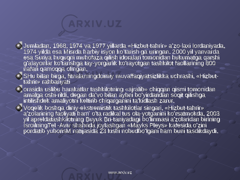 Jumladan, 1968, 1974 va 1977 yillarda «Hizbut-tahrir» a’zo-laxi Iordaniyada, Jumladan, 1968, 1974 va 1977 yillarda «Hizbut-tahrir» a’zo-laxi Iordaniyada, 1974 yilda esa Misrda harbiy isyon ko’tarish ga uringan. 2000 yil yanvarda 1974 yilda esa Misrda harbiy isyon ko’tarish ga uringan. 2000 yil yanvarda esa Suriya huquqni muhofaza qilish idoralari tomonidan hukumatga qarshi esa Suriya huquqni muhofaza qilish idoralari tomonidan hukumatga qarshi g’alayonlar ko’tarishga tay-yorgarlik ko’rayotgan tashkilot faollarining 800 g’alayonlar ko’tarishga tay-yorgarlik ko’rayotgan tashkilot faollarining 800 nafari qamoqqa olingan.nafari qamoqqa olingan. SHu bilan birga, fitnalamingdoimiy muvaffaqiyatsizlikka uchrashi, «Hizbut-SHu bilan birga, fitnalamingdoimiy muvaffaqiyatsizlikka uchrashi, «Hizbut- tahrir» rahbariyatitahrir» rahbariyati orasida uslibu harakatlar tashkilotning «ajralib» chiqqan qismi tomonidan orasida uslibu harakatlar tashkilotning «ajralib» chiqqan qismi tomonidan amalga oshi-rildi, degan da’vo bilan aybni bo’yirdaridan soqit qilishga amalga oshi-rildi, degan da’vo bilan aybni bo’yirdaridan soqit qilishga intilishdek amaliyotni keltirib chiqarganini ta’kidlash zarur.intilishdek amaliyotni keltirib chiqarganini ta’kidlash zarur. Voqelik boshqa diniy-ekstremistik tashkilotlar singari, «Hizbut-tahrir» Voqelik boshqa diniy-ekstremistik tashkilotlar singari, «Hizbut-tahrir» a’zolarining faoliyati ham&#39; o’ta radikal tus ola-yotganini ko’rsatmokda. 2003 a’zolarining faoliyati ham&#39; o’ta radikal tus ola-yotganini ko’rsatmokda. 2003 yil apreldatashkilotning Buyuk Bri-taniyadagi bo’linmasi a’zolaridan birining yil apreldatashkilotning Buyuk Bri-taniyadagi bo’linmasi a’zolaridan birining IsroilningTel -Aviv shahrida joylashgan «Mayks Pleys» kafesida o’zini IsroilningTel -Aviv shahrida joylashgan «Mayks Pleys» kafesida o’zini pordatib yuborisM natijasida 23 kishi nobudbo’lgani ham buni tasdikdaydi.pordatib yuborisM natijasida 23 kishi nobudbo’lgani ham buni tasdikdaydi. www.arxiv.uzwww.arxiv.uz 