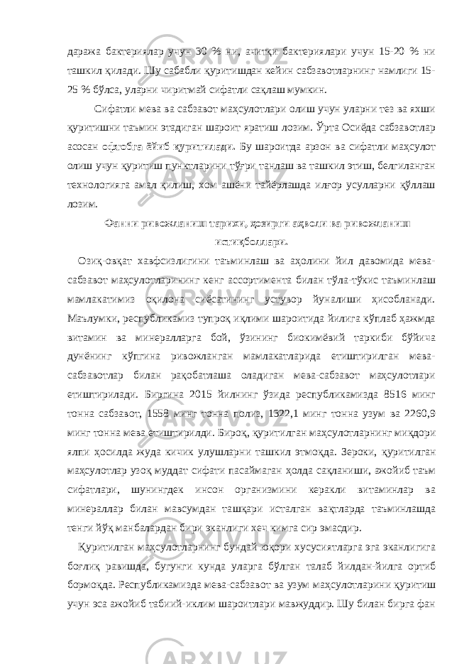 даража бактериялар учун 30 % ни, ачитқи бактериялари учун 15-20 % ни ташкил қилади. Шу сабабли қуритишдан кейин сабзавотларнинг намлиги 15- 25 % бўлса, уларни чиритмай сифатли сақлаш мумкин. Сифатли мева ва сабзавот маҳсулотлари олиш учун уларни тез ва яхши қуритишни таъмин этадиган шароит яратиш лозим. Ўрта Осиёда сабзавотлар асосан офтобга ёйиб қуритилади. Бу шароитда арзон ва сифатли маҳсулот олиш учун қуритиш пунктларини тўғри танлаш ва ташкил этиш, белгиланган технологияга амал қилиш, хом ашёни тайёрлашда илғор усулларни қўллаш лозим. Фанни ривожланиш тарихи, ҳозирги аҳволи ва ривожланиш истиқболлари. Озиқ-овқат хавфсизлигини таъминлаш ва аҳолини йил давомида мева- сабзавот маҳсулотларининг кенг ассортимента билан тўла-тўкис таъминлаш мамлакатимиз оқилона сиёсатининг устувор йуналиши ҳисобланади. Маълумки, республикамиз тупроқ иқлими шароитида йилига кўплаб ҳажмда витамин ва минералларга бой, ўзининг биокимёвий таркиби бўйича дунёнинг кўпгина ривожланган мамлакатларида етиштирилган мева- сабзавотлар билан рақобатлаша оладиган мева-сабзавот маҳсулотлари етиштирилади. Биргина 201 5 йилнинг ў зида республикамизда 8516 минг тонна сабзавот, 1558 минг тонна полиз, 1322,1 минг тонна узум ва 2260,9 минг тонна мева етиштирилди. Биро қ , қ уритилган ма ҳ сулотларнинг ми қ дори ялпи ҳ осилда жуда кичик улушларни ташкил этмо қ да. Зероки, қ уритилган ма ҳ сулотлар узо қ муддат сифати пасаймаган ҳ олда са қ ланиши, ажойиб таъм сифатлари, шунингдек инсон организмини керакли витаминлар ва минераллар билан мавсумдан та шқ ари исталган ва қ тларда таъминлашда тенги й ўқ манбалардан бири эканлиги хеч кимга сир эмасдир. Қ уритилган ма ҳ сулотларнинг бундай ю қ ори хусусиятларга эга эканлигига бо ғ ли қ равишда, бугунги кунда уларга б ў лган талаб йилдан-йилга орт и б бормо қ да. Республикамизда мева-сабзавот ва узум ма ҳ сулотларини қ уритиш учун эса ажойиб табиий-иклим шароитлари мавжуддир. Шу билан бирга фан 