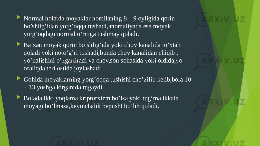  Normal holatda moyaklar homilaning 8 – 9 oyligida qorin bo’shlig’idan yorg’oqqa tushadi,anomaliyada esa moyak yorg’oqdagi normal o’rniga tushmay qoladi.  Ba’zan moyak qorin bo’shlig’ida yoki chov kanalida to’xtab qoladi yoki noto’g’ri tushadi,bunda chov kanalidan chiqib , yo’nalishini o’zgartiradi va chov,son sohasida yoki oldida,yo oraliqda teri ostida joylashadi  Gohida moyaklarning yorg’oqqa tushishi cho’zilib ketib,bola 10 – 13 yoshga kirganida tugaydi.  Bolada ikki yoqlama kriptorxizm bo’lsa yoki tug’ma ikkala moyagi bo’lmasa,keyinchalik bepusht bo’lib qoladi. 