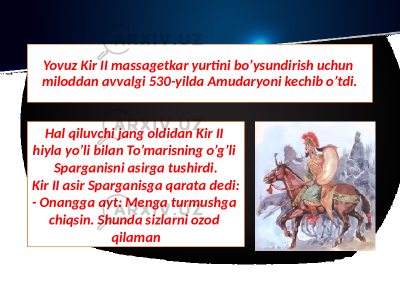 Yovuz Kir II massagetkar yurtini bo’ysundirish uchun miloddan avvalgi 530-yilda Amudaryoni kechib o’tdi. Hal qiluvchi jang oldidan Kir II hiyla yo’li bilan To’marisning o’g’li Sparganisni asirga tushirdi. Kir II asir Sparganisga qarata dedi: - Onangga ayt: Menga turmushga chiqsin. Shunda sizlarni ozod qilaman 