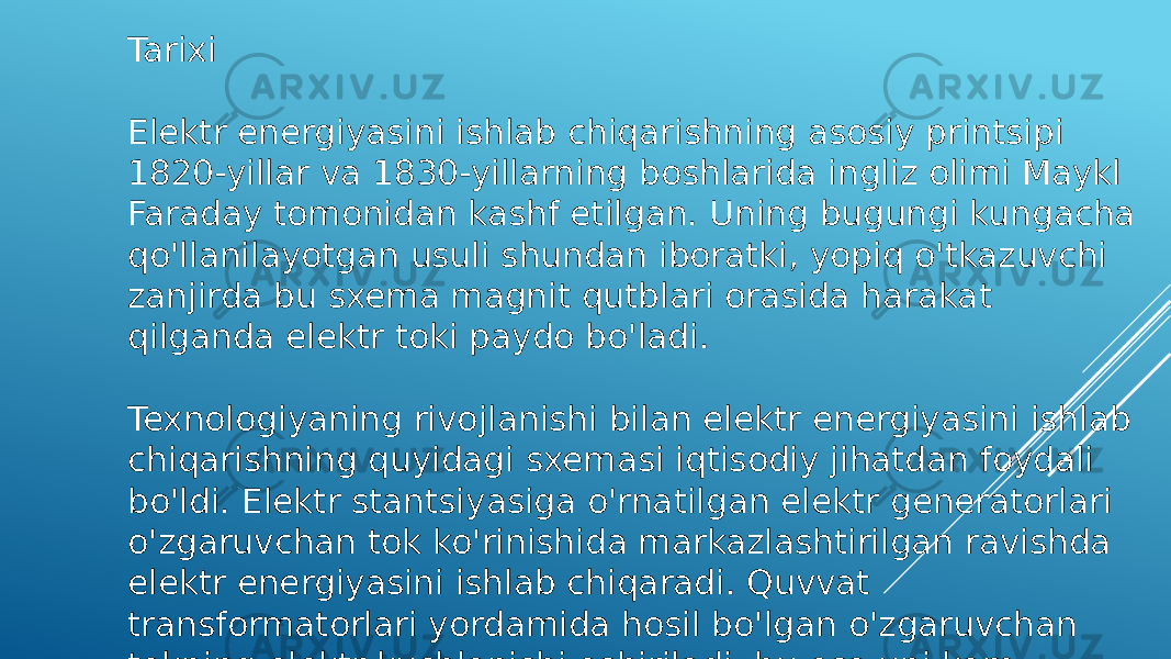 Tarixi Elektr energiyasini ishlab chiqarishning asosiy printsipi 1820-yillar va 1830-yillarning boshlarida ingliz olimi Maykl Faraday tomonidan kashf etilgan. Uning bugungi kungacha qo&#39;llanilayotgan usuli shundan iboratki, yopiq o&#39;tkazuvchi zanjirda bu sxema magnit qutblari orasida harakat qilganda elektr toki paydo bo&#39;ladi. Texnologiyaning rivojlanishi bilan elektr energiyasini ishlab chiqarishning quyidagi sxemasi iqtisodiy jihatdan foydali bo&#39;ldi. Elektr stantsiyasiga o&#39;rnatilgan elektr generatorlari o&#39;zgaruvchan tok ko&#39;rinishida markazlashtirilgan ravishda elektr energiyasini ishlab chiqaradi. Quvvat transformatorlari yordamida hosil bo&#39;lgan o&#39;zgaruvchan tokning elektr kuchlanishi oshiriladi, bu esa uni kam yo&#39;qotishlar bilan simlar orqali o&#39;tkazish imkonini beradi. 