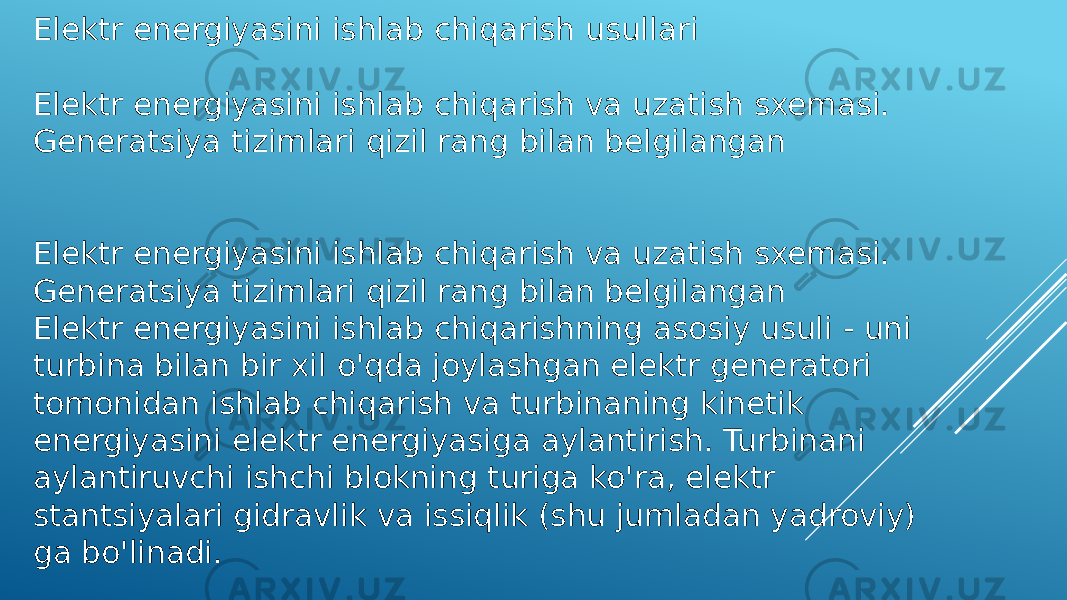 Elektr energiyasini ishlab chiqarish usullari Elektr energiyasini ishlab chiqarish va uzatish sxemasi. Generatsiya tizimlari qizil rang bilan belgilangan Elektr energiyasini ishlab chiqarish va uzatish sxemasi. Generatsiya tizimlari qizil rang bilan belgilangan Elektr energiyasini ishlab chiqarishning asosiy usuli - uni turbina bilan bir xil o&#39;qda joylashgan elektr generatori tomonidan ishlab chiqarish va turbinaning kinetik energiyasini elektr energiyasiga aylantirish. Turbinani aylantiruvchi ishchi blokning turiga ko&#39;ra, elektr stantsiyalari gidravlik va issiqlik (shu jumladan yadroviy) ga bo&#39;linadi. 